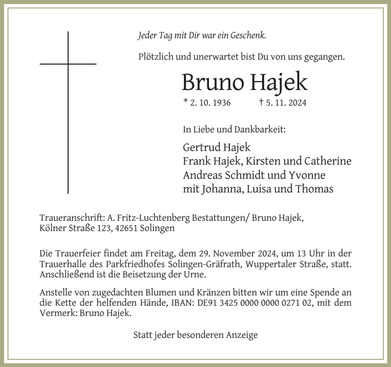 <p>Jeder Tag mit Dir war ein Geschenk.<br />Plötzlich und unerwartet bist Du von uns gegangen.</p><p>Bruno Hajek<br />* 2. 10. 1936</p><p>† 5. 11. 2024</p><p>In Liebe und Dankbarkeit:</p><p>Gertrud Hajek<br />Frank Hajek, Kirsten und Catherine<br />Andreas Schmidt und Yvonne<br />mit Johanna, Luisa und Thomas<br />Traueranschrift: A. Fritz-Luchtenberg Bestattungen/ Bruno Hajek,<br />Kölner Straße 123, 42651 Solingen<br />Die Trauerfeier findet am Freitag, dem 29. November 2024, um 13 Uhr in der<br />Trauerhalle des Parkfriedhofes Solingen-Gräfrath, Wuppertaler Straße, statt.<br />Anschließend ist die Beisetzung der Urne.<br />Anstelle von zugedachten Blumen und Kränzen bitten wir um eine Spende an<br />die Kette der helfenden Hände, IBAN: DE91 3425 0271 02, mit dem<br />Vermerk: Bruno Hajek.<br />Statt jeder besonderen Anzeige</p>