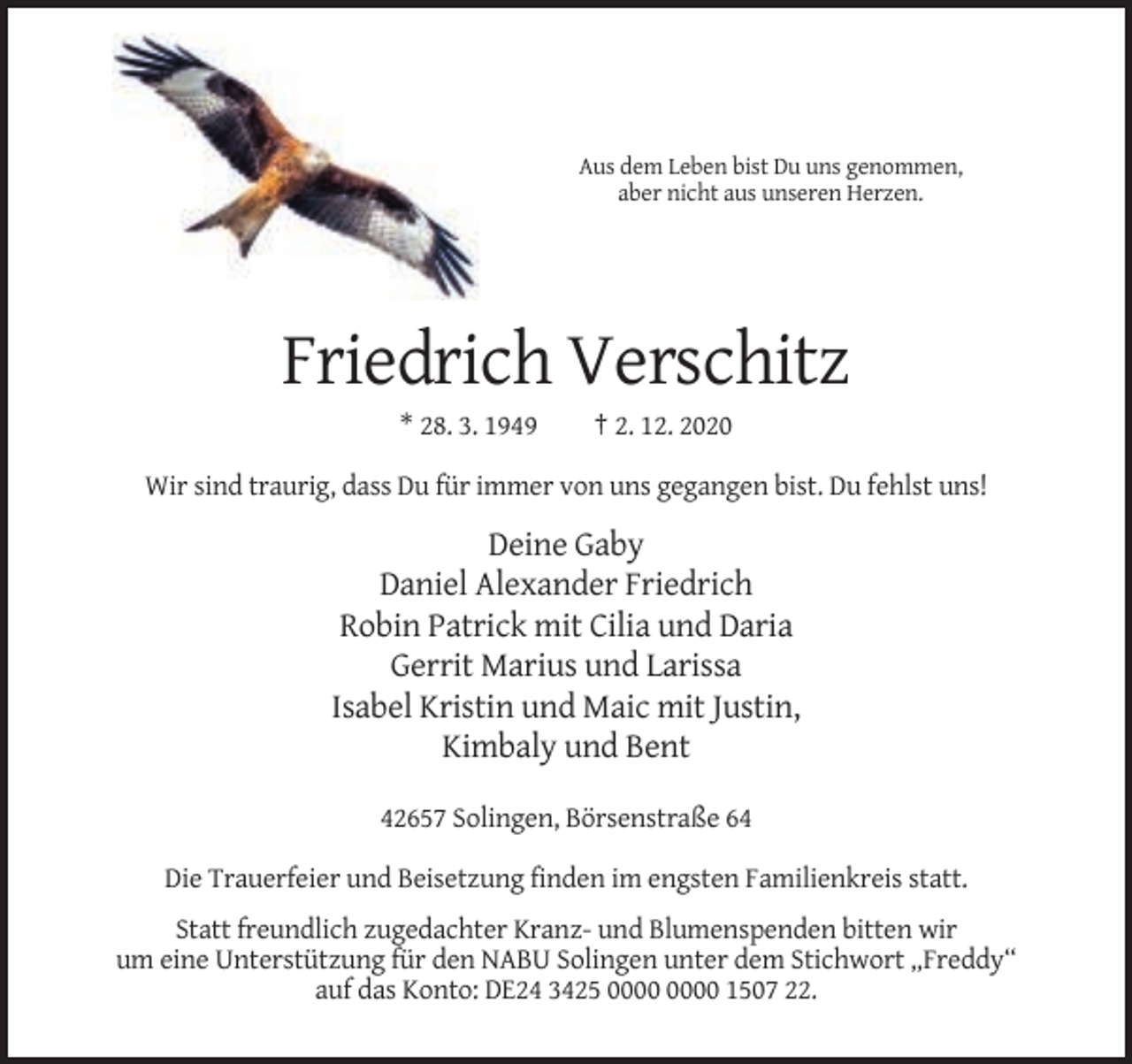 <p>Aus dem Leben bist Du uns genommen,<br />aber nicht aus unseren Herzen.</p><p>Friedrich Verschitz<br />* 28. 3. 1949</p><p>† 2. 12. 2020</p><p>Wir sind traurig, dass Du für immer von uns gegangen bist. Du fehlst uns!</p><p>Deine Gaby<br />Daniel Alexander Friedrich<br />Robin Patrick mit Cilia und Daria<br />Gerrit Marius und Larissa<br />Isabel Kristin und Maic mit Justin,<br />Kimbaly und Bent<br />42657 Solingen, Börsenstraße 64<br />Die Trauerfeier und Beisetzung finden im engsten Familienkreis statt.<br />Statt freundlich zugedachter Kranz- und Blumenspenden bitten wir<br />um eine Unterstützung für den NABU Solingen unter dem Stichwort „Freddy“<br />auf das Konto: DE24 3425 1507 22.</p>