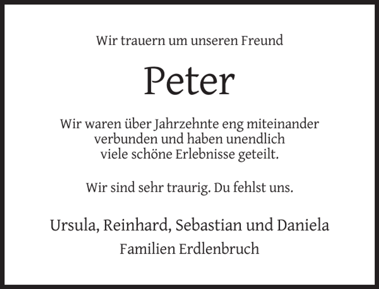 <p>Wir trauern um unseren Freund</p><p>Peter<br />Wir waren über Jahrzehnte eng miteinander<br />verbunden und haben unendlich<br />viele schöne Erlebnisse geteilt.<br />Wir sind sehr traurig. Du fehlst uns.</p><p>Ursula, Reinhard, Sebastian und Daniela<br />Familien Erdlenbruch</p>