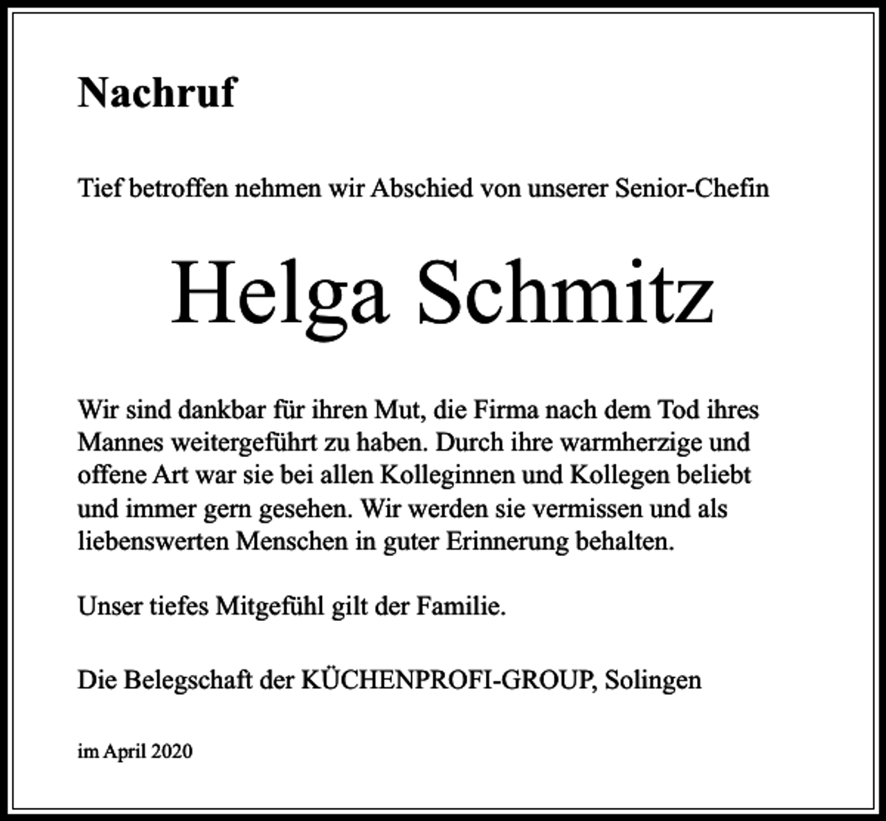 <p>Nachruf<br />Tief betroffen nehmen wir Abschied von unserer Senior-Chefin</p><p>Helga Schmitz<br />Wir sind dankbar für ihren Mut, die Firma nach dem Tod ihres<br />Mannes weitergeführt zu haben. Durch ihre warmherzige und<br />offene Art war sie bei allen Kolleginnen und Kollegen beliebt<br />und immer gern gesehen. Wir werden sie vermissen und als<br />liebenswerten Menschen in guter Erinnerung behalten.<br />Unser tiefes Mitgefühl gilt der Familie.<br />Die Belegschaft der KÜCHENPROFI-GROUP, Solingen<br />im April 2020</p>