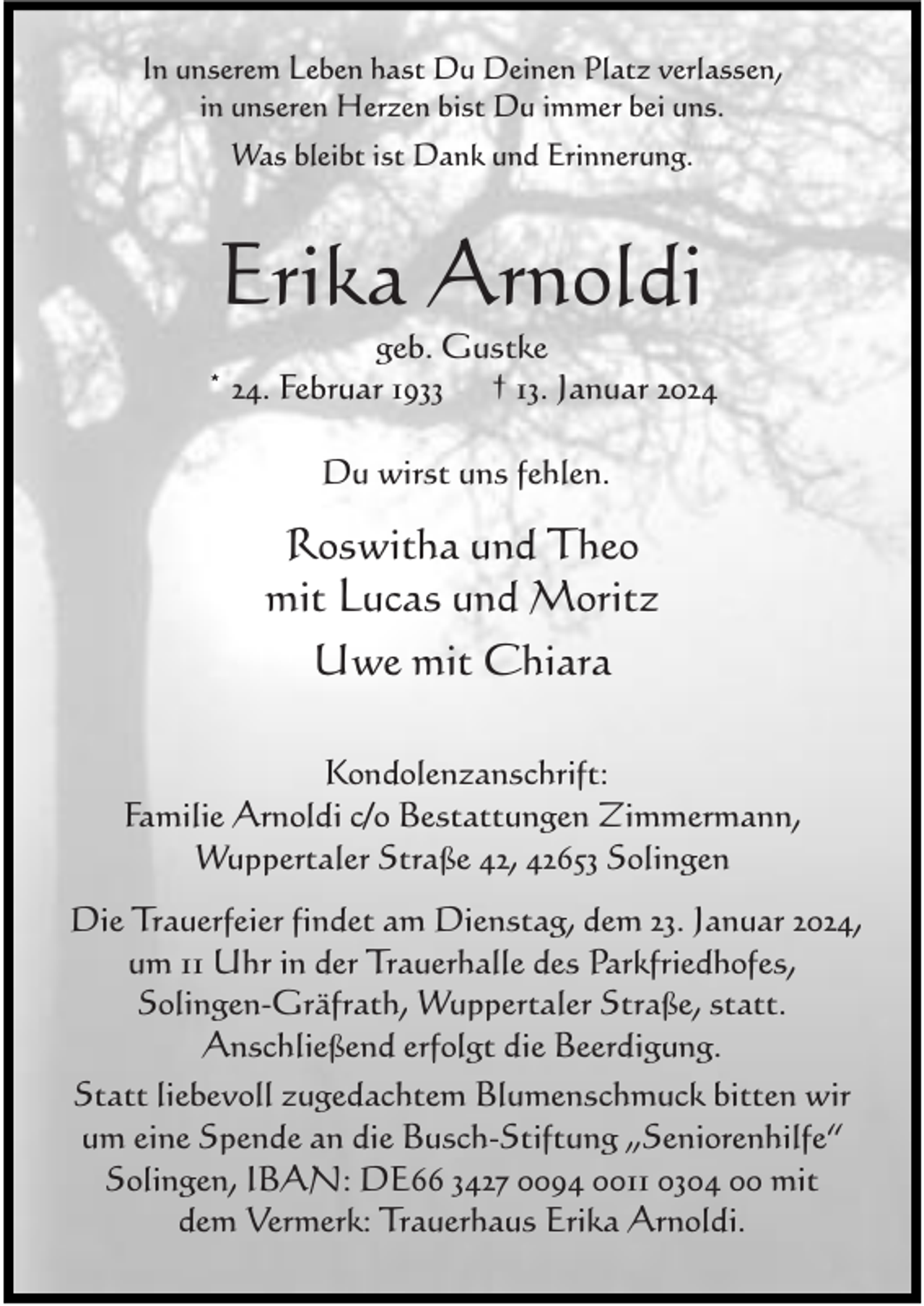 <p>In unserem Leben hast Du Deinen Platz verlassen,<br />in unseren Herzen bist Du immer bei uns.<br />Was bleibt ist Dank und Erinnerung.</p><p>Erika Arnoldi</p><p>geb. Gustke<br />* 24. Februar 1933 † 13. Januar 2024<br />Du wirst uns fehlen.</p><p>Roswitha und Theo<br />mit Lucas und Moritz<br />Uwe mit Chiara<br />Kondolenzanschrift:<br />Familie Arnoldi c/o Bestattungen Zimmermann,<br />Wuppertaler Straße 42, 42653 Solingen<br />Die Trauerfeier findet am Dienstag, dem 23. Januar 2024,<br />um 11 Uhr in der Trauerhalle des Parkfriedhofes,<br />Solingen-Gräfrath, Wuppertaler Straße, statt.<br />Anschließend erfolgt die Beerdigung.<br />Statt liebevoll zugedachtem Blumenschmuck bitten wir<br />um eine Spende an die Busch-Stiftung „Seniorenhilfe“<br />Solingen, IBAN: DE66 3427 0094 0011 0304 00 mit<br />dem Vermerk: Trauerhaus Erika Arnoldi.</p>