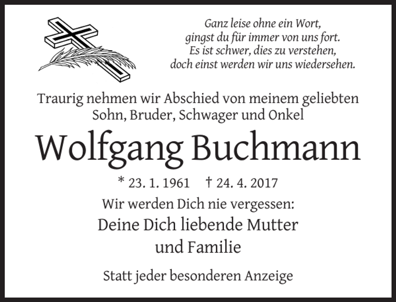 <p>Ganz leise ohne ein Wort,<br />gingst du für immer von uns fort.<br />Es ist schwer, dies zu verstehen,<br />doch einst werden wir uns wiedersehen.</p><p>Traurig nehmen wir Abschied von meinem geliebten<br />Sohn, Bruder, Schwager und Onkel</p><p>Wolfgang Buchmann<br />* 23. 1. 1961 † 24. 4. 2017<br />Wir werden Dich nie vergessen:</p><p>Deine Dich liebende Mutter<br />und Familie<br />Statt jeder besonderen Anzeige</p>