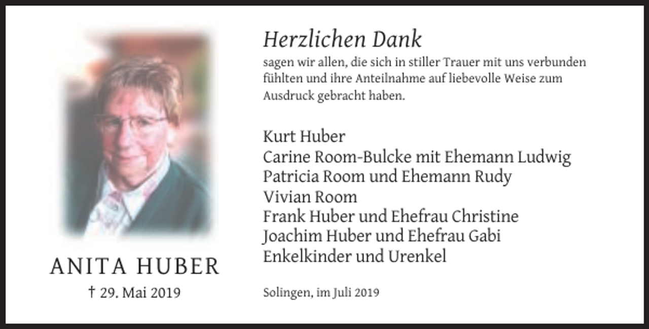<p>Herzlichen Dank<br />sagen wir allen, die sich in stiller Trauer mit uns verbunden<br />fühlten und ihre Anteilnahme auf liebevolle Weise zum<br />Ausdruck gebracht haben.</p><p>Kurt Huber<br />Carine Room-Bulcke mit Ehemann Ludwig<br />Patricia Room und Ehemann Rudy<br />Vivian Room<br />Frank Huber und Ehefrau Christine<br />Joachim Huber und Ehefrau Gabi<br />Enkelkinder und Urenkel</p><p>ANITA HUBER<br />† 29. Mai 2019</p><p>Solingen, im Juli 2019</p>