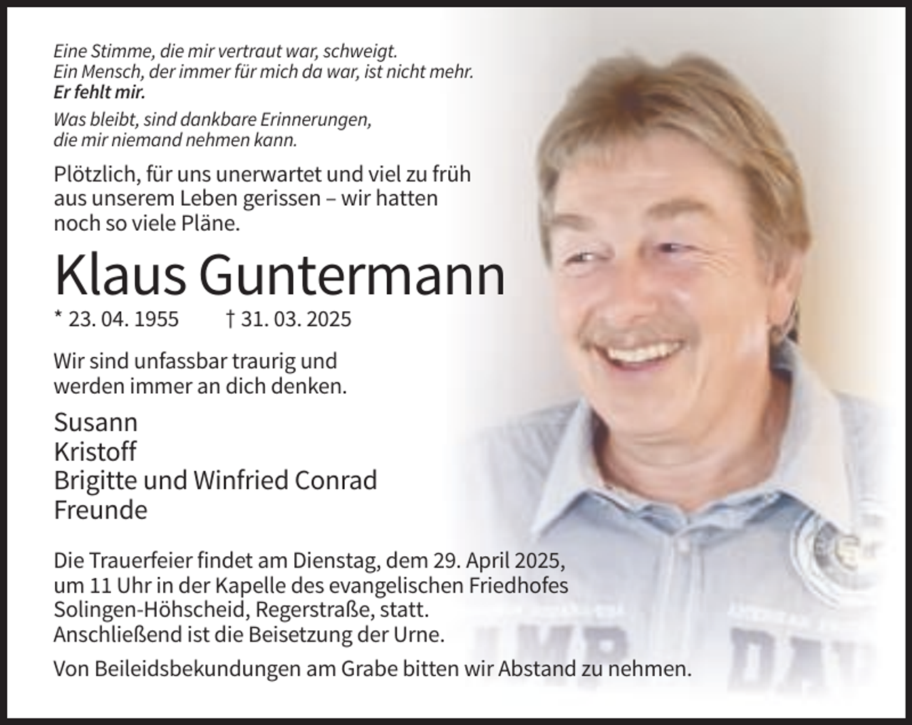 <p>Eine Stimme, die mir vertraut war, schweigt.<br />Ein Mensch, der immer für mich da war, ist nicht mehr.<br />Er fehlt mir.<br />Was bleibt, sind dankbare Erinnerungen,<br />die mir niemand nehmen kann.</p><p>Plötzlich, für uns unerwartet und viel zu früh<br />aus unserem Leben gerissen – wir hatten<br />noch so viele Pläne.</p><p>Klaus Guntermann<br />* 23. 04. 1955</p><p>† 31. 03. 2025</p><p>Wir sind unfassbar traurig und<br />werden immer an dich denken.</p><p>Susann<br />Kristoff<br />Brigitte und Winfried Conrad<br />Freunde<br />Die Trauerfeier findet am Dienstag, dem 29. April 2025,<br />um 11 Uhr in der Kapelle des evangelischen Friedhofes<br />Solingen-Höhscheid, Regerstraße, statt.<br />Anschließend ist die Beisetzung der Urne.<br />Von Beileidsbekundungen am Grabe bitten wir Abstand zu nehmen.</p>