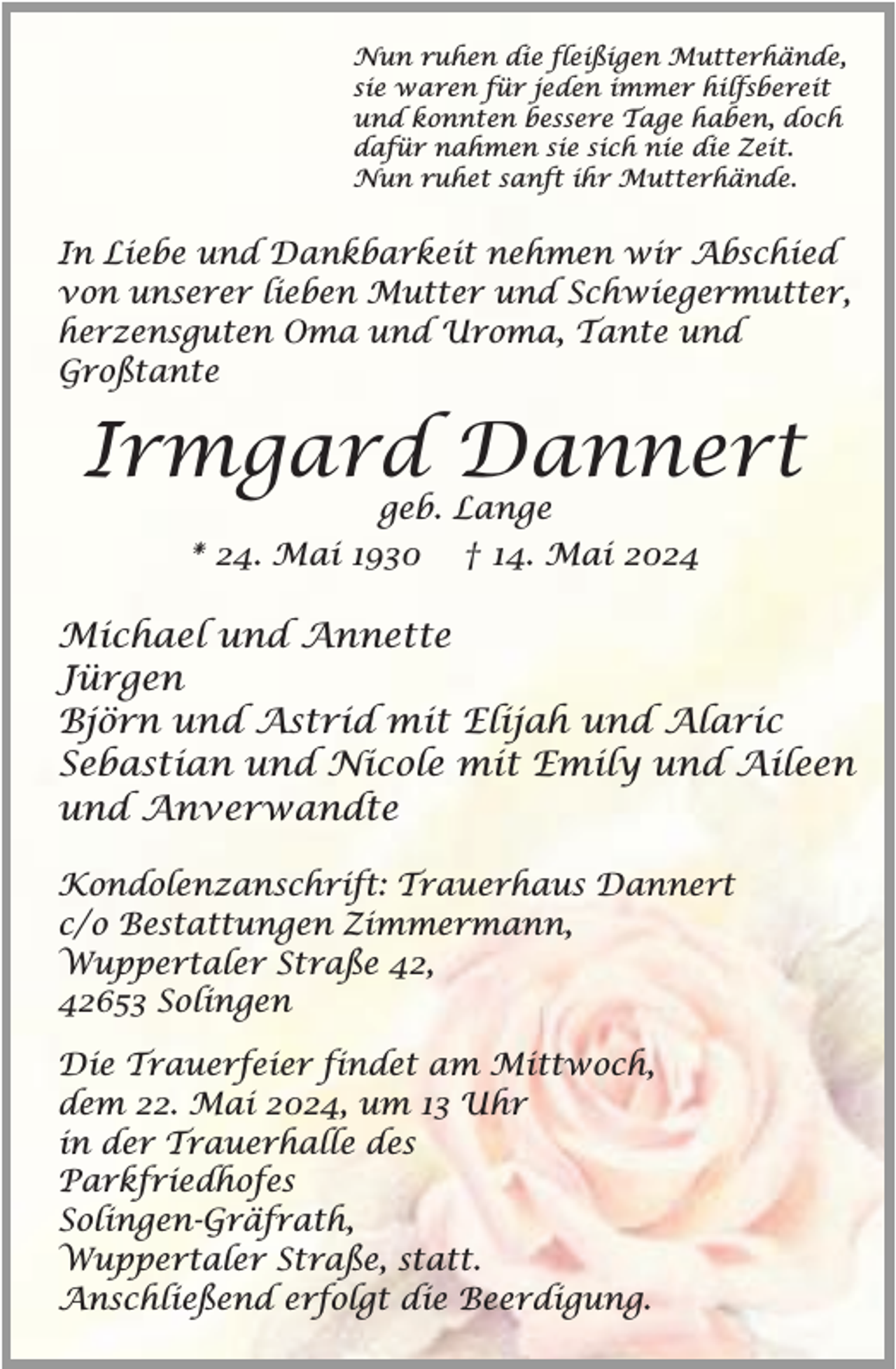 <p>Nun ruhen die fleißigen Mutterhände,<br />sie waren für jeden immer hilfsbereit<br />und konnten bessere Tage haben, doch<br />dafür nahmen sie sich nie die Zeit.<br />Nun ruhet sanft ihr Mutterhände.</p><p>In Liebe und Dankbarkeit nehmen wir Abschied<br />von unserer lieben Mutter und Schwiegermutter,<br />herzensguten Oma und Uroma, Tante und<br />Großtante</p><p>Irmgard Dannert<br />geb. Lange<br />* 24. Mai 1930 † 14. Mai 2024</p><p>Michael und Annette<br />Jürgen<br />Björn und Astrid mit Elijah und Alaric<br />Sebastian und Nicole mit Emily und Aileen<br />und Anverwandte<br />Kondolenzanschrift: Trauerhaus Dannert<br />c/o Bestattungen Zimmermann,<br />Wuppertaler Straße 42,<br />42653 Solingen<br />Die Trauerfeier findet am Mittwoch,<br />dem 22. Mai 2024, um 13 Uhr<br />in der Trauerhalle des<br />Parkfriedhofes<br />Solingen-Gräfrath,<br />Wuppertaler Straße, statt.<br />Anschließend erfolgt die Beerdigung.</p>