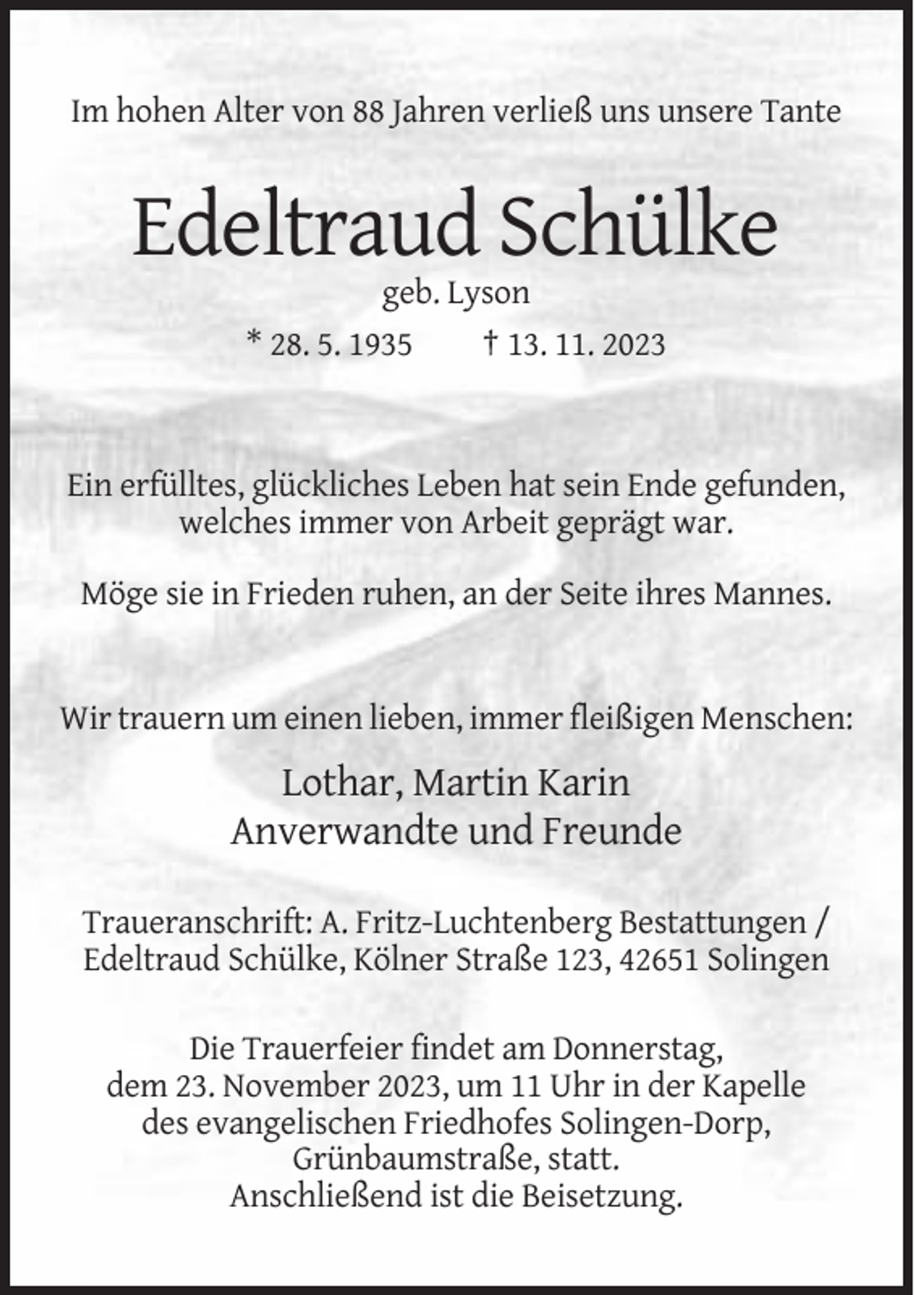 <p>Im hohen Alter von 88 Jahren verließ uns unsere Tante</p><p>Edeltraud Schülke<br />geb. Lyson<br />* 28. 5. 1935<br />† 13. 11. 2023</p><p>Ein erfülltes, glückliches Leben hat sein Ende gefunden,<br />welches immer von Arbeit geprägt war.<br />Möge sie in Frieden ruhen, an der Seite ihres Mannes.</p><p>Wir trauern um einen lieben, immer fleißigen Menschen:</p><p>Lothar, Martin Karin<br />Anverwandte und Freunde<br />Traueranschrift: A. Fritz-Luchtenberg Bestattungen /<br />Edeltraud Schülke, Kölner Straße 123, 42651 Solingen<br />Die Trauerfeier findet am Donnerstag,<br />dem 23. November 2023, um 11 Uhr in der Kapelle<br />des evangelischen Friedhofes Solingen-Dorp,<br />Grünbaumstraße, statt.<br />Anschließend ist die Beisetzung.</p>