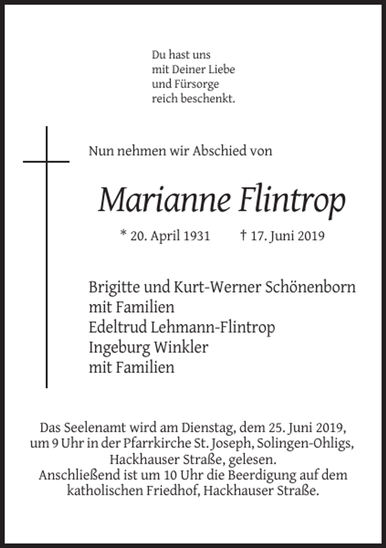 <p>Du hast uns<br />mit Deiner Liebe<br />und Fürsorge<br />reich beschenkt.</p><p>Nun nehmen wir Abschied von</p><p>Marianne Flintrop<br />* 20. April 1931</p><p>† 17. Juni 2019</p><p>Brigitte und Kurt-Werner Schönenborn<br />mit Familien<br />Edeltrud Lehmann-Flintrop<br />Ingeburg Winkler<br />mit Familien</p><p>Das Seelenamt wird am Dienstag, dem 25. Juni 2019,<br />um 9 Uhr in der Pfarrkirche St. Joseph, Solingen-Ohligs,<br />Hackhauser Straße, gelesen.<br />Anschließend ist um 10 Uhr die Beerdigung auf dem<br />katholischen Friedhof, Hackhauser Straße.</p>