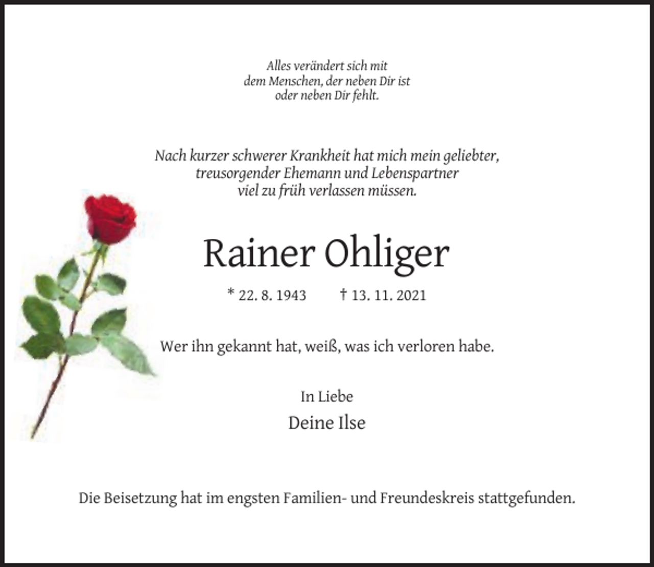 <p>Alles verändert sich mit<br />dem Menschen, der neben Dir ist<br />oder neben Dir fehlt.</p><p>Nach kurzer schwerer Krankheit hat mich mein geliebter,<br />treusorgender Ehemann und Lebenspartner<br />viel zu früh verlassen müssen.</p><p>Rainer Ohliger<br />* 22. 8. 1943</p><p>† 13. 11. 2021</p><p>Wer ihn gekannt hat, weiß, was ich verloren habe.</p><p>In Liebe</p><p>Deine Ilse</p><p>Die Beisetzung hat im engsten Familien- und Freundeskreis stattgefunden.</p>