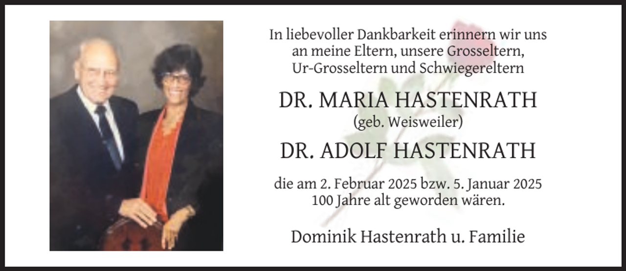 <p>In liebevoller Dankbarkeit erinnern wir uns<br />an meine Eltern, unsere Grosseltern,<br />Ur-Grosseltern und Schwiegereltern</p><p>DR. MARIA HASTENRATH<br />(geb. Weisweiler)</p><p>DR. ADOLF HASTENRATH<br />die am 2. Februar 2025 bzw. 5. Januar 2025<br />100 Jahre alt geworden wären.</p><p>Dominik Hastenrath u. Familie</p>