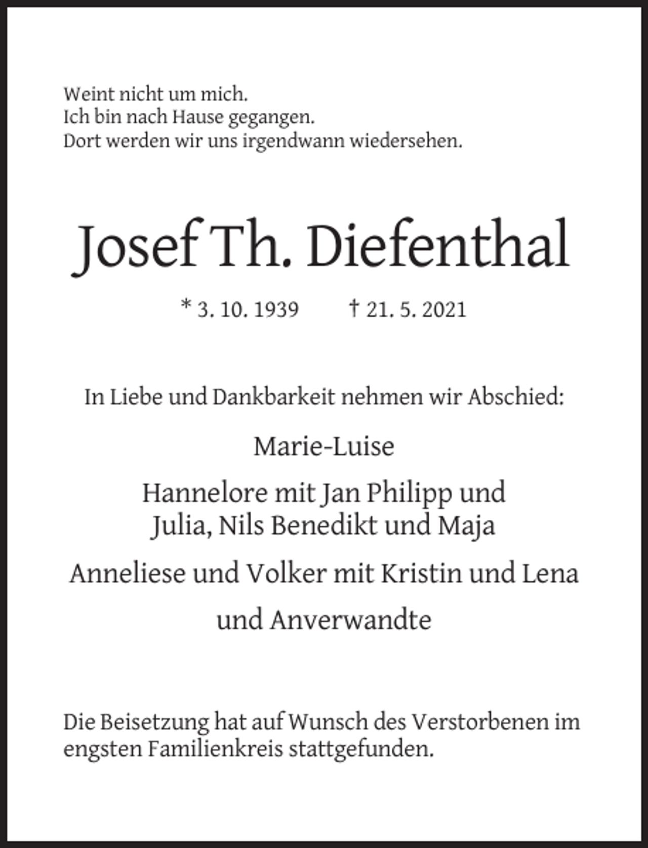 <p>Weint nicht um mich.<br />Ich bin nach Hause gegangen.<br />Dort werden wir uns irgendwann wiedersehen.</p><p>Josef Th. Diefenthal<br />* 3. 10. 1939</p><p>† 21. 5. 2021</p><p>In Liebe und Dankbarkeit nehmen wir Abschied:</p><p>Marie-Luise<br />Hannelore mit Jan Philipp und<br />Julia, Nils Benedikt und Maja<br />Anneliese und Volker mit Kristin und Lena<br />und Anverwandte</p><p>Die Beisetzung hat auf Wunsch des Verstorbenen im<br />engsten Familienkreis stattgefunden.</p>