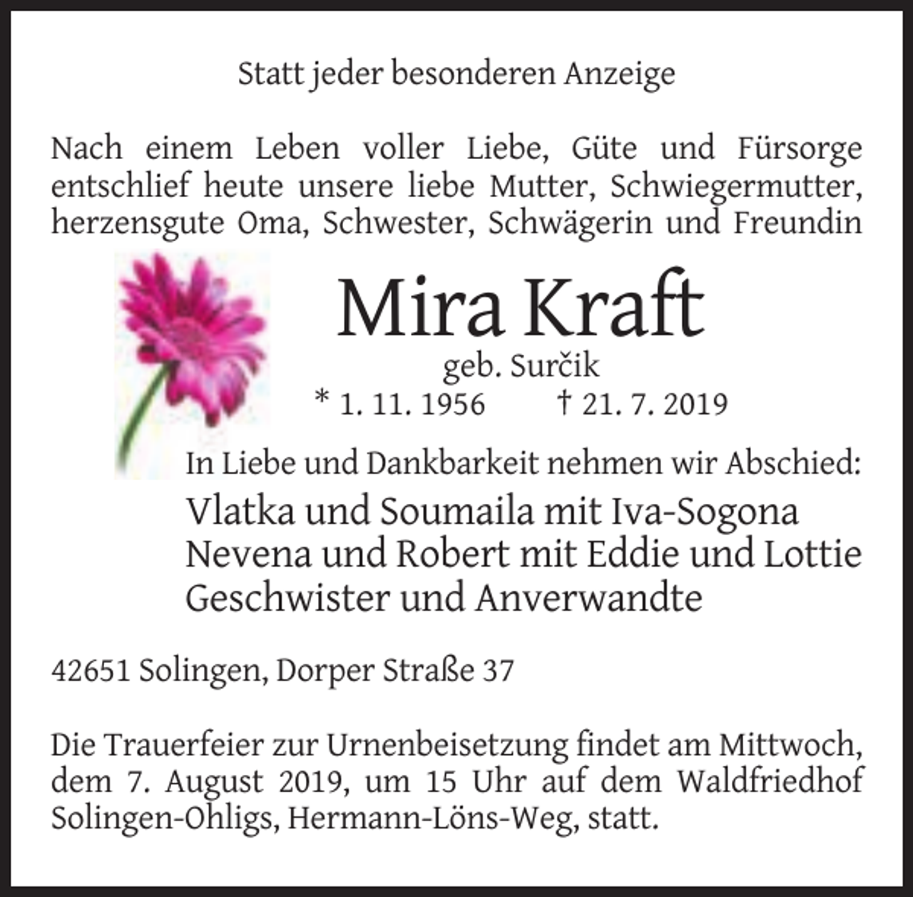 <p>Statt jeder besonderen Anzeige<br />Nach einem Leben voller Liebe, Güte und Fürsorge<br />entschlief heute unsere liebe Mutter, Schwiegermutter,<br />herzensgute Oma, Schwester, Schwägerin und Freundin</p><p>Mira Kraft<br />geb. Surˇcik<br />* 1. 11. 1956<br />† 21. 7. 2019<br />In Liebe und Dankbarkeit nehmen wir Abschied:</p><p>Vlatka und Soumaila mit Iva-Sogona<br />Nevena und Robert mit Eddie und Lottie<br />Geschwister und Anverwandte<br />42651 Solingen, Dorper Straße 37<br />Die Trauerfeier zur Urnenbeisetzung findet am Mittwoch,<br />dem 7. August 2019, um 15 Uhr auf dem Waldfriedhof<br />Solingen-Ohligs, Hermann-Löns-Weg, statt.</p>