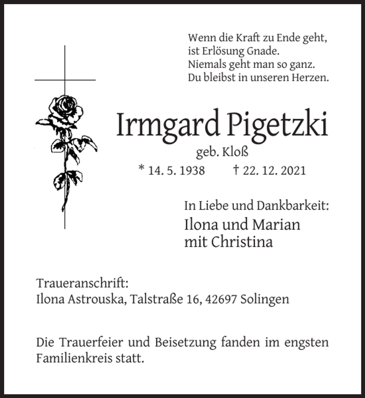 <p>Wenn die Kraft zu Ende geht,<br />ist Erlösung Gnade.<br />Niemals geht man so ganz.<br />Du bleibst in unseren Herzen.</p><p>Irmgard Pigetzki<br />geb. Kloß<br />* 14. 5. 1938<br />† 22. 12. 2021<br />In Liebe und Dankbarkeit:</p><p>Ilona und Marian<br />mit Christina<br />Traueranschrift:<br />Ilona Astrouska, Talstraße 16, 42697 Solingen</p><p>Die Trauerfeier und Beisetzung fanden im engsten<br />Familienkreis statt.</p>