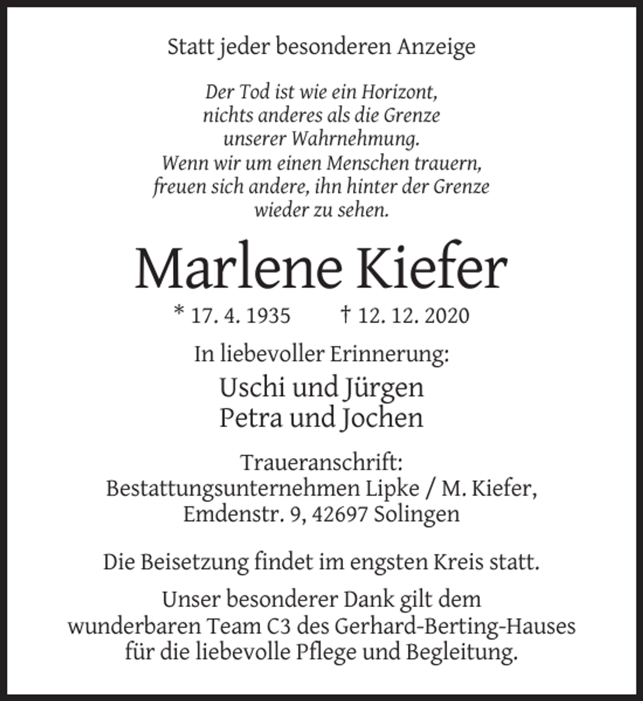 <p>Statt jeder besonderen Anzeige<br />Der Tod ist wie ein Horizont,<br />nichts anderes als die Grenze<br />unserer Wahrnehmung.<br />Wenn wir um einen Menschen trauern,<br />freuen sich andere, ihn hinter der Grenze<br />wieder zu sehen.</p><p>Marlene Kiefer<br />* 17. 4. 1935</p><p>† 12. 12. 2020</p><p>In liebevoller Erinnerung:</p><p>Uschi und Jürgen<br />Petra und Jochen<br />Traueranschrift:<br />Bestattungsunternehmen Lipke / M. Kiefer,<br />Emdenstr. 9, 42697 Solingen<br />Die Beisetzung findet im engsten Kreis statt.<br />Unser besonderer Dank gilt dem<br />wunderbaren Team C3 des Gerhard-Berting-Hauses<br />für die liebevolle Pflege und Begleitung.</p>