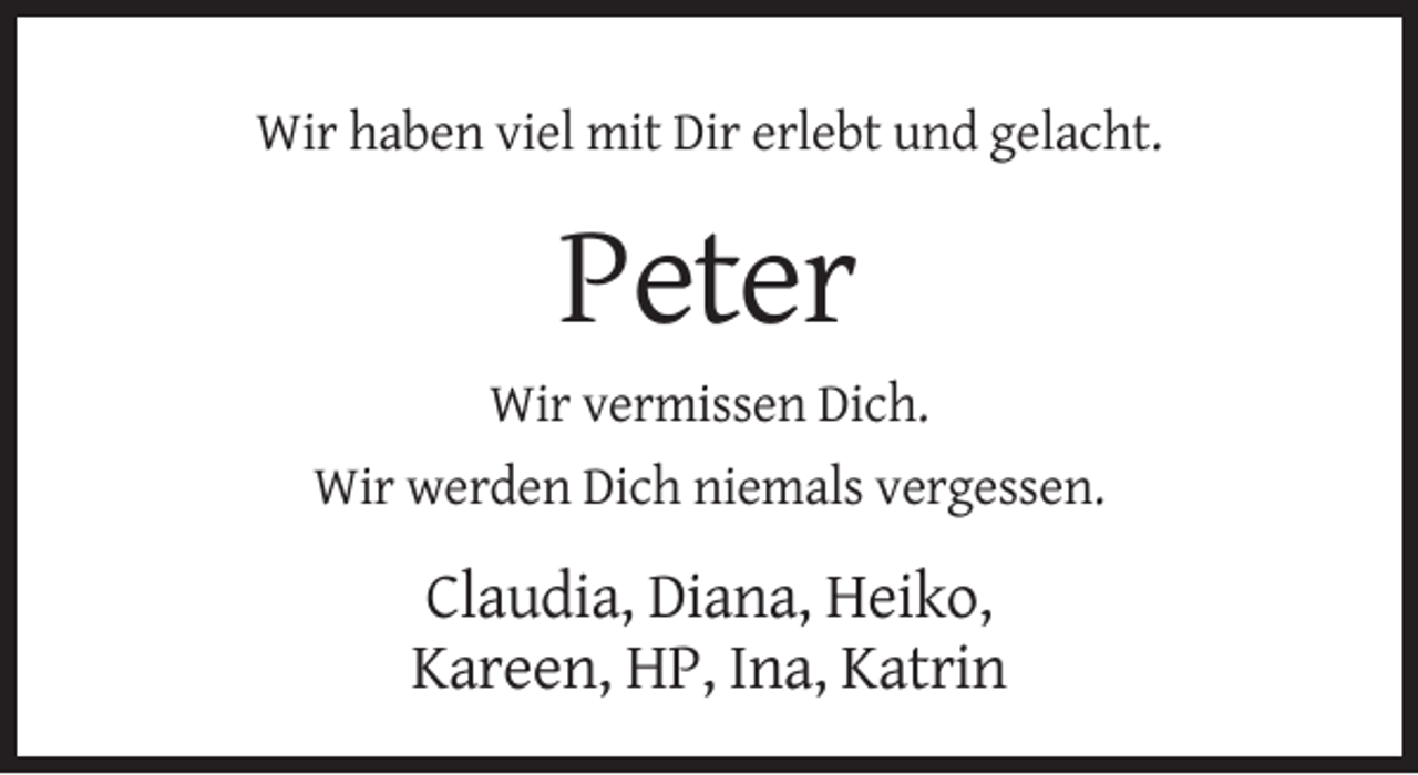 <p>Wir haben viel mit Dir erlebt und gelacht.</p><p>Peter<br />Wir vermissen Dich.<br />Wir werden Dich niemals vergessen.</p><p>Claudia, Diana, Heiko,<br />Kareen, HP, Ina, Katrin</p>