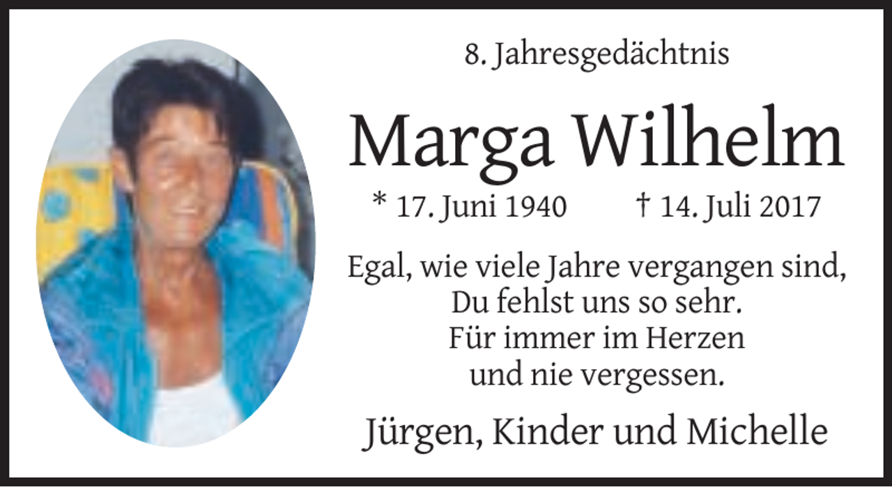 <p>8. Jahresgedächtnis</p><p>Marga Wilhelm<br />* 17. Juni 1940</p><p>† 14. Juli 2017</p><p>Egal, wie viele Jahre vergangen sind,<br />Du fehlst uns so sehr.<br />Für immer im Herzen<br />und nie vergessen.</p><p>Jürgen, Kinder und Michelle</p>