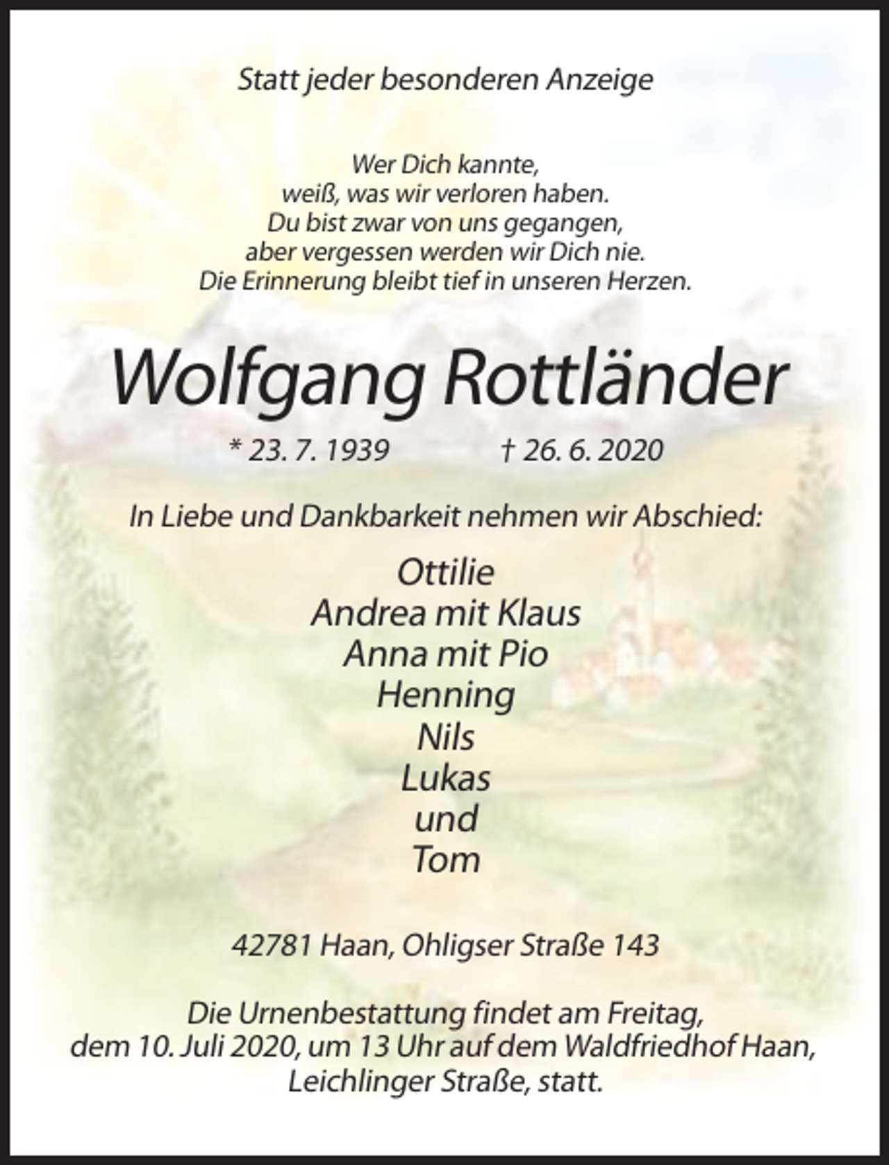 <p>Statt jeder besonderen Anzeige<br />Wer Dich kannte,<br />weiß, was wir verloren haben.<br />Du bist zwar von uns gegangen,<br />aber vergessen werden wir Dich nie.<br />Die Erinnerung bleibt tief in unseren Herzen.</p><p>Wolfgang Rottländer<br />* 23. 7. 1939</p><p>† 26. 6. 2020</p><p>In Liebe und Dankbarkeit nehmen wir Abschied:</p><p>Ottilie<br />Andrea mit Klaus<br />Anna mit Pio<br />Henning<br />Nils<br />Lukas<br />und<br />Tom<br />42781 Haan, Ohligser Straße 143<br />Die Urnenbestattung findet am Freitag,<br />dem 10. Juli 2020, um 13 Uhr auf dem Waldfriedhof Haan,<br />Leichlinger Straße, statt.</p>