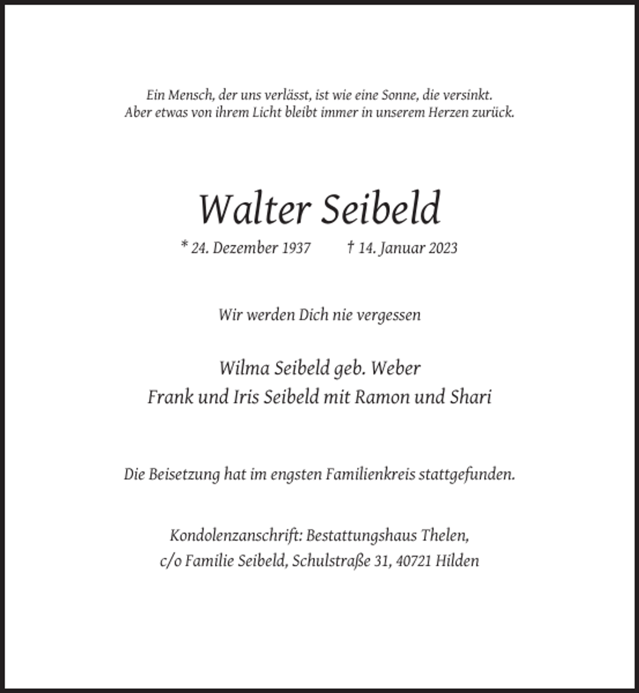 <p>Ein Mensch, der uns verlässt, ist wie eine Sonne, die versinkt.<br />Aber etwas von ihrem Licht bleibt immer in unserem Herzen zurück.</p><p>Walter Seibeld<br />* 24. Dezember 1937</p><p>† 14. Januar 2023</p><p>Wir werden Dich nie vergessen</p><p>Wilma Seibeld geb. Weber<br />Frank und Iris Seibeld mit Ramon und Shari</p><p>Die Beisetzung hat im engsten Familienkreis stattgefunden.</p><p>Kondolenzanschrift: Bestattungshaus Thelen,<br />c/o Familie Seibeld, Schulstraße 31, 40721 Hilden</p>