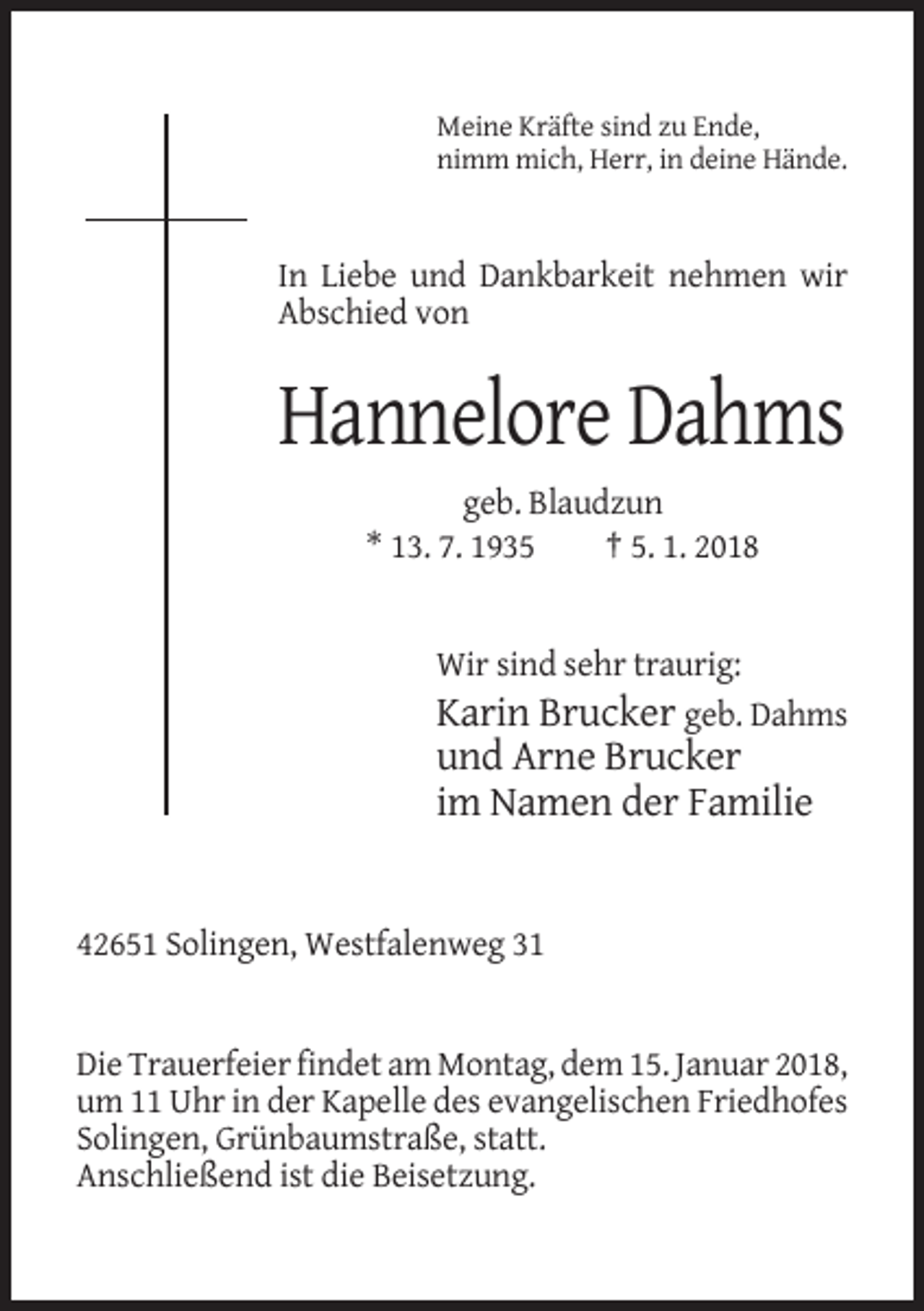 <p>Meine Kräfte sind zu Ende,<br />nimm mich, Herr, in deine Hände.</p><p>In Liebe und Dankbarkeit nehmen wir<br />Abschied von</p><p>Hannelore Dahms<br />geb. Blaudzun<br />* 13. 7. 1935<br />† 5. 1. 2018</p><p>Wir sind sehr traurig:<br />Karin Brucker geb. Dahms</p><p>und Arne Brucker<br />im Namen der Familie</p><p>42651 Solingen, Westfalenweg 31</p><p>Die Trauerfeier findet am Montag, dem 15. Januar 2018,<br />um 11 Uhr in der Kapelle des evangelischen Friedhofes<br />Solingen, Grünbaumstraße, statt.<br />Anschließend ist die Beisetzung.</p>