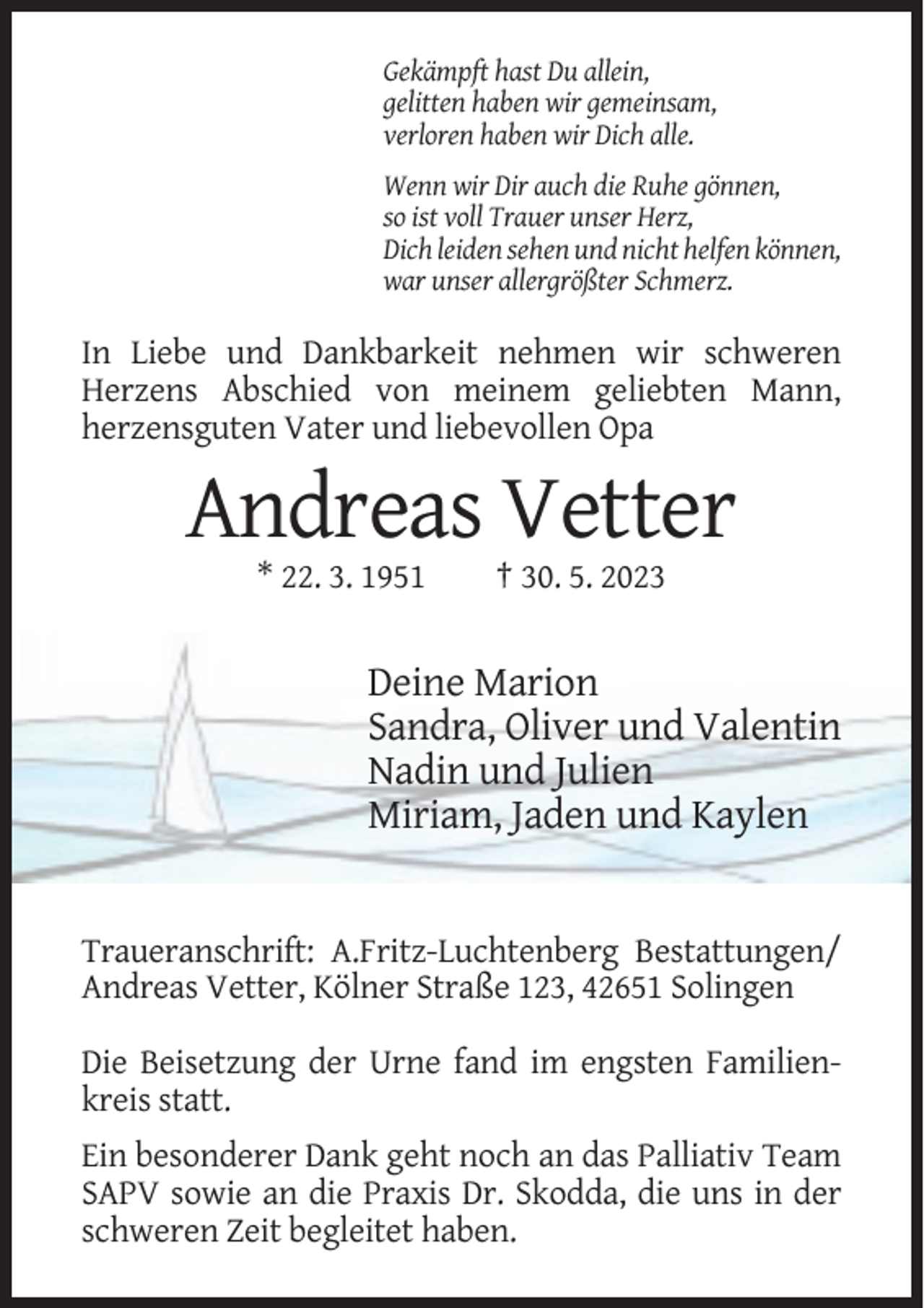 <p>Gekämpft hast Du allein,<br />gelitten haben wir gemeinsam,<br />verloren haben wir Dich alle.<br />Wenn wir Dir auch die Ruhe gönnen,<br />so ist voll Trauer unser Herz,<br />Dich leiden sehen und nicht helfen können,<br />war unser allergrößter Schmerz.</p><p>In Liebe und Dankbarkeit nehmen wir schweren<br />Herzens Abschied von meinem geliebten Mann,<br />herzensguten Vater und liebevollen Opa</p><p>Andreas Vetter<br />* 22. 3. 1951</p><p>† 30. 5. 2023</p><p>Deine Marion<br />Sandra, Oliver und Valentin<br />Nadin und Julien<br />Miriam, Jaden und Kaylen</p><p>Traueranschrift: A.Fritz-Luchtenberg Bestattungen/<br />Andreas Vetter, Kölner Straße 123, 42651 Solingen<br />Die Beisetzung der Urne fand im engsten Familienkreis statt.<br />Ein besonderer Dank geht noch an das Palliativ Team<br />SAPV sowie an die Praxis Dr. Skodda, die uns in der<br />schweren Zeit begleitet haben.</p>