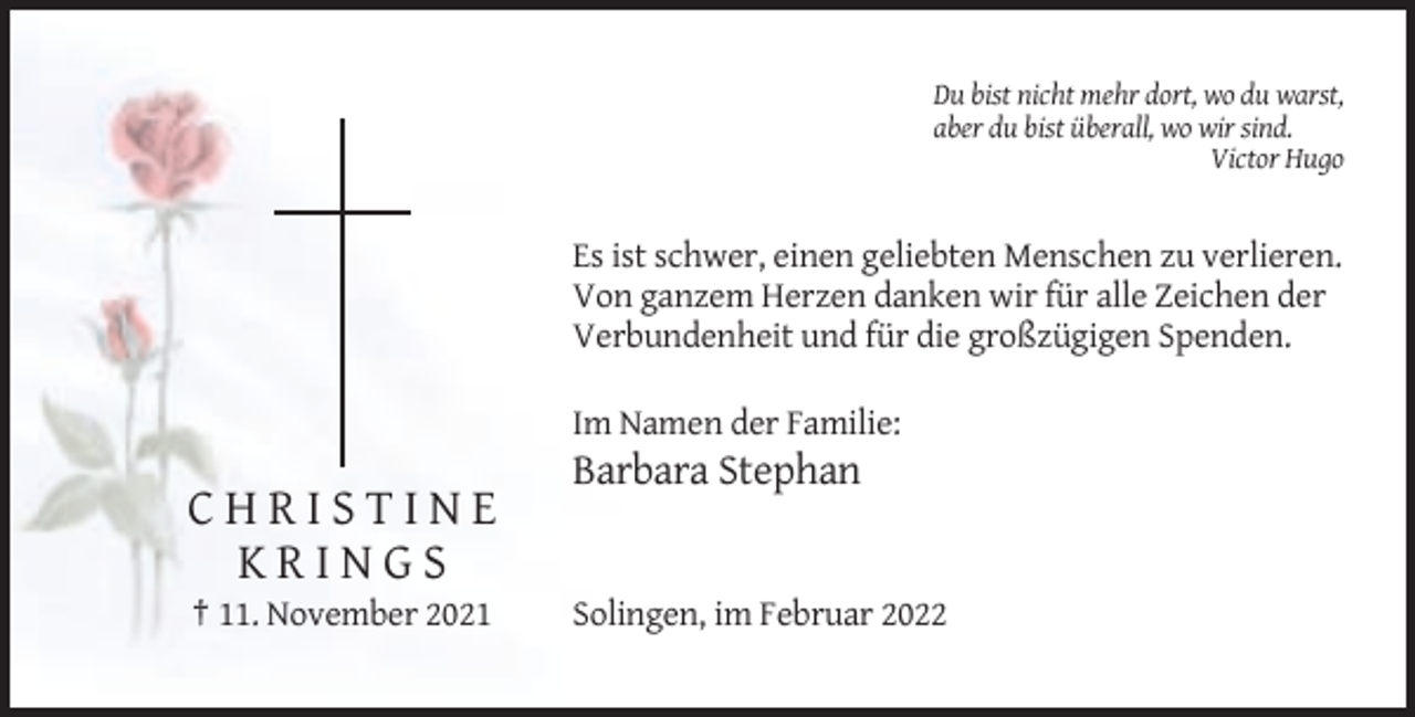 <p>Du bist nicht mehr dort, wo du warst,<br />aber du bist überall, wo wir sind.<br />Victor Hugo</p><p>Es ist schwer, einen geliebten Menschen zu verlieren.<br />Von ganzem Herzen danken wir für alle Zeichen der<br />Verbundenheit und für die großzügigen Spenden.<br />Im Namen der Familie:</p><p>Barbara Stephan</p><p>CHRISTINE<br />KRINGS<br />† 11. November 2021</p><p>Solingen, im Februar 2022</p>