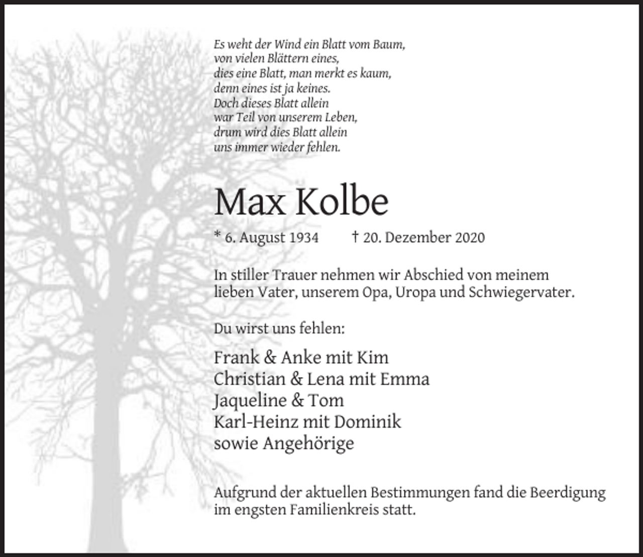 <p>Es weht der Wind ein Blatt vom Baum,<br />von vielen Blättern eines,<br />dies eine Blatt, man merkt es kaum,<br />denn eines ist ja keines.<br />Doch dieses Blatt allein<br />war Teil von unserem Leben,<br />drum wird dies Blatt allein<br />uns immer wieder fehlen.</p><p>Max Kolbe<br />* 6. August 1934</p><p>† 20. Dezember 2020</p><p>In stiller Trauer nehmen wir Abschied von meinem<br />lieben Vater, unserem Opa, Uropa und Schwiegervater.<br />Du wirst uns fehlen:</p><p>Frank &amp; Anke mit Kim<br />Christian &amp; Lena mit Emma<br />Jaqueline &amp; Tom<br />Karl-Heinz mit Dominik<br />sowie Angehörige<br />Aufgrund der aktuellen Bestimmungen fand die Beerdigung<br />im engsten Familienkreis statt.</p>