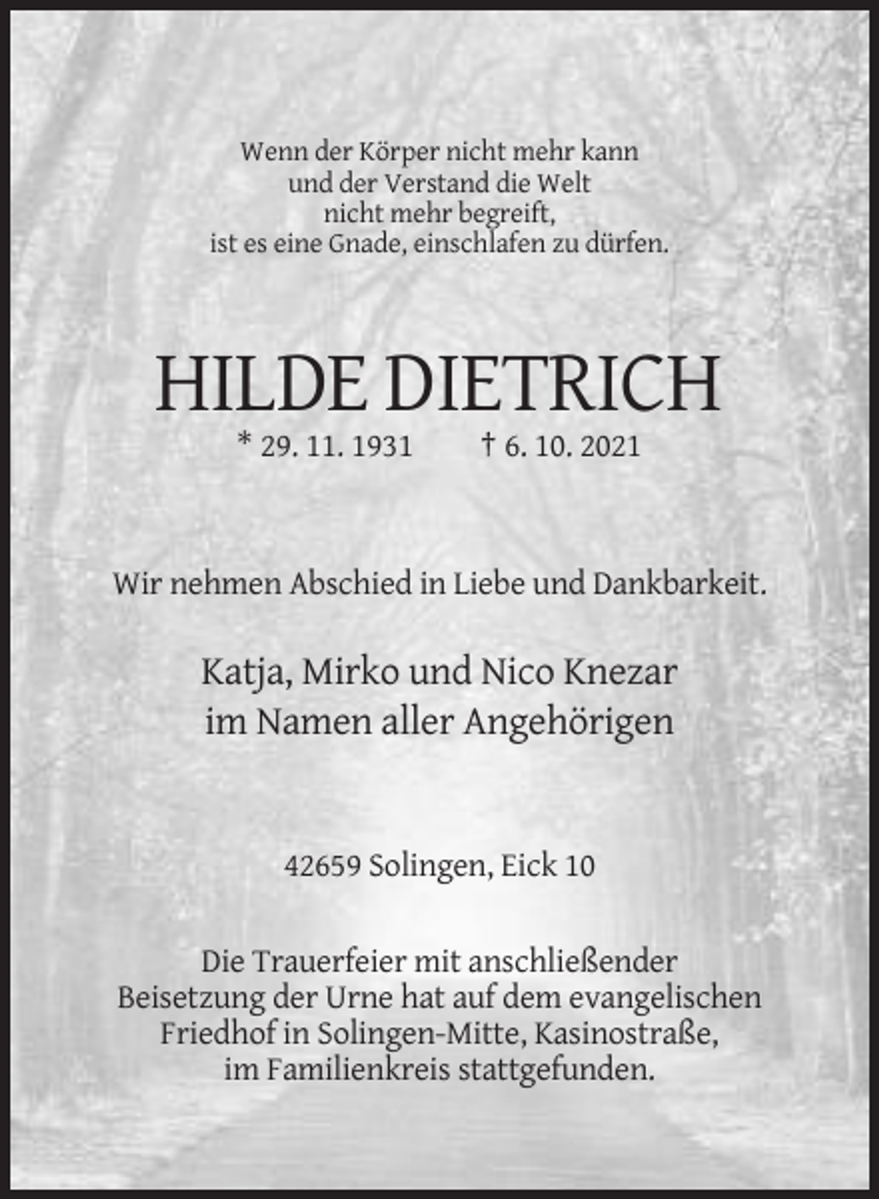 <p>Wenn der Körper nicht mehr kann<br />und der Verstand die Welt<br />nicht mehr begreift,<br />ist es eine Gnade, einschlafen zu dürfen.</p><p>HILDE DIETRICH<br />* 29. 11. 1931</p><p>† 6. 10. 2021</p><p>Wir nehmen Abschied in Liebe und Dankbarkeit.</p><p>Katja, Mirko und Nico Knezar<br />im Namen aller Angehörigen</p><p>42659 Solingen, Eick 10</p><p>Die Trauerfeier mit anschließender<br />Beisetzung der Urne hat auf dem evangelischen<br />Friedhof in Solingen-Mitte, Kasinostraße,<br />im Familienkreis stattgefunden.</p>