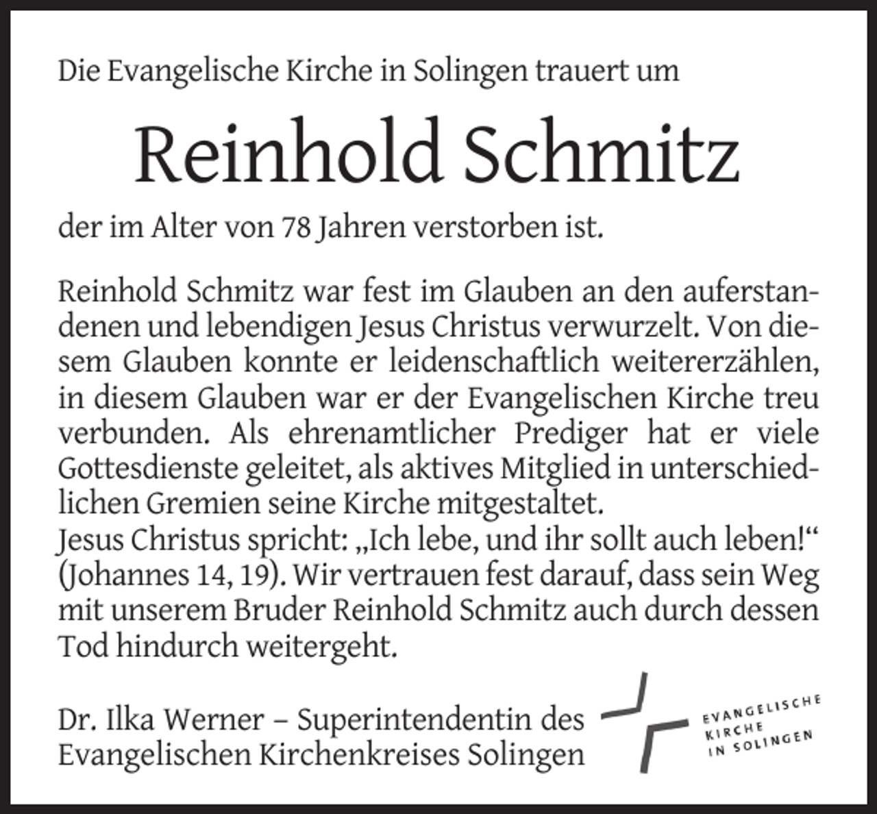 <p>Die Evangelische Kirche in Solingen trauert um</p><p>Reinhold Schmitz</p><p>der im Alter von 78 Jahren verstorben ist.</p><p>Reinhold Schmitz war fest im Glauben an den auferstandenen und lebendigen Jesus Christus verwurzelt. Von diesem Glauben konnte er leidenschaftlich weitererzählen,<br />in diesem Glauben war er der Evangelischen Kirche treu<br />verbunden. Als ehrenamtlicher Prediger hat er viele<br />Gottesdienste geleitet, als aktives Mitglied in unterschiedlichen Gremien seine Kirche mitgestaltet.<br />Jesus Christus spricht: „Ich lebe, und ihr sollt auch leben!“<br />(Johannes 14, 19). Wir vertrauen fest darauf, dass sein Weg<br />mit unserem Bruder Reinhold Schmitz auch durch dessen<br />Tod hindurch weitergeht.<br />Dr. Ilka Werner – Superintendentin des<br />Evangelischen Kirchenkreises Solingen</p>