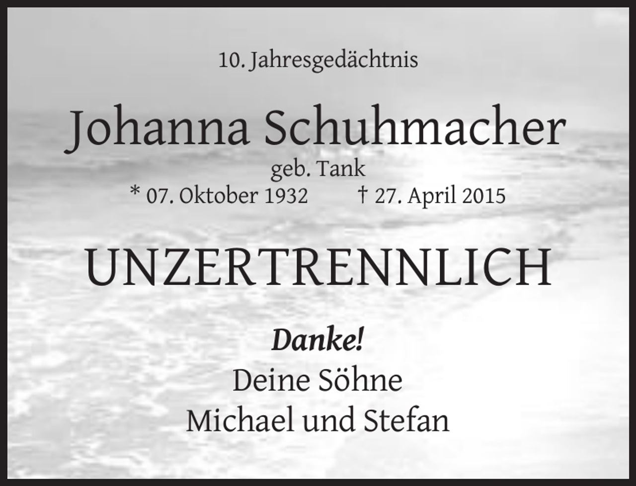 <p>10. Jahresgedächtnis</p>
<p>Johanna Schuhmacher<br />geb. Tank<br />* 07. Oktober 1932<br />† 27. April 2015</p>
<p>UNZERTRENNLICH<br />Danke!<br />Deine Söhne<br />Michael und Stefan</p>