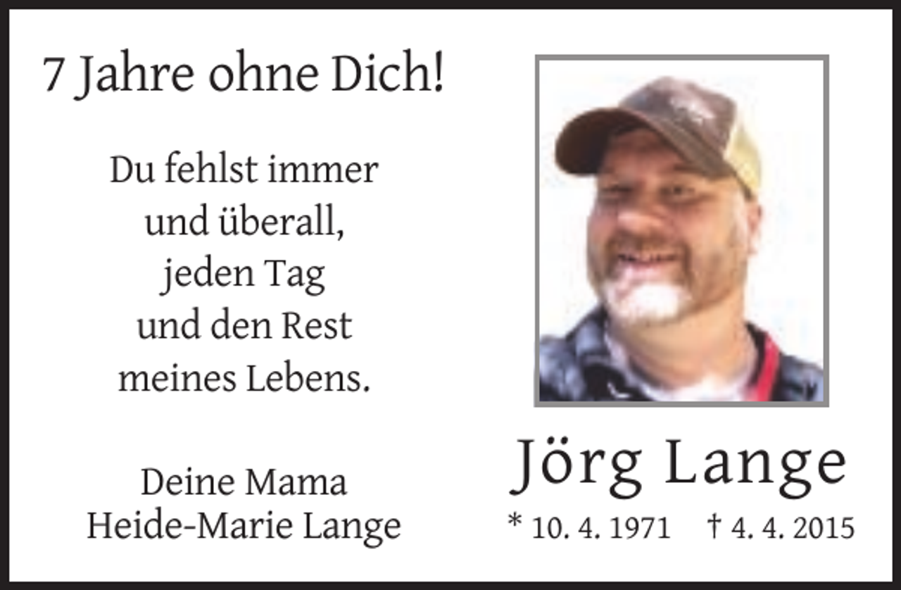 <p>7 Jahre ohne Dich!<br />Du fehlst immer<br />und überall,<br />jeden Tag<br />und den Rest<br />meines Lebens.<br />Deine Mama<br />Heide-Marie Lange</p><p>Jörg Lange<br />* 10. 4. 1971 † 4. 4. 2015</p>