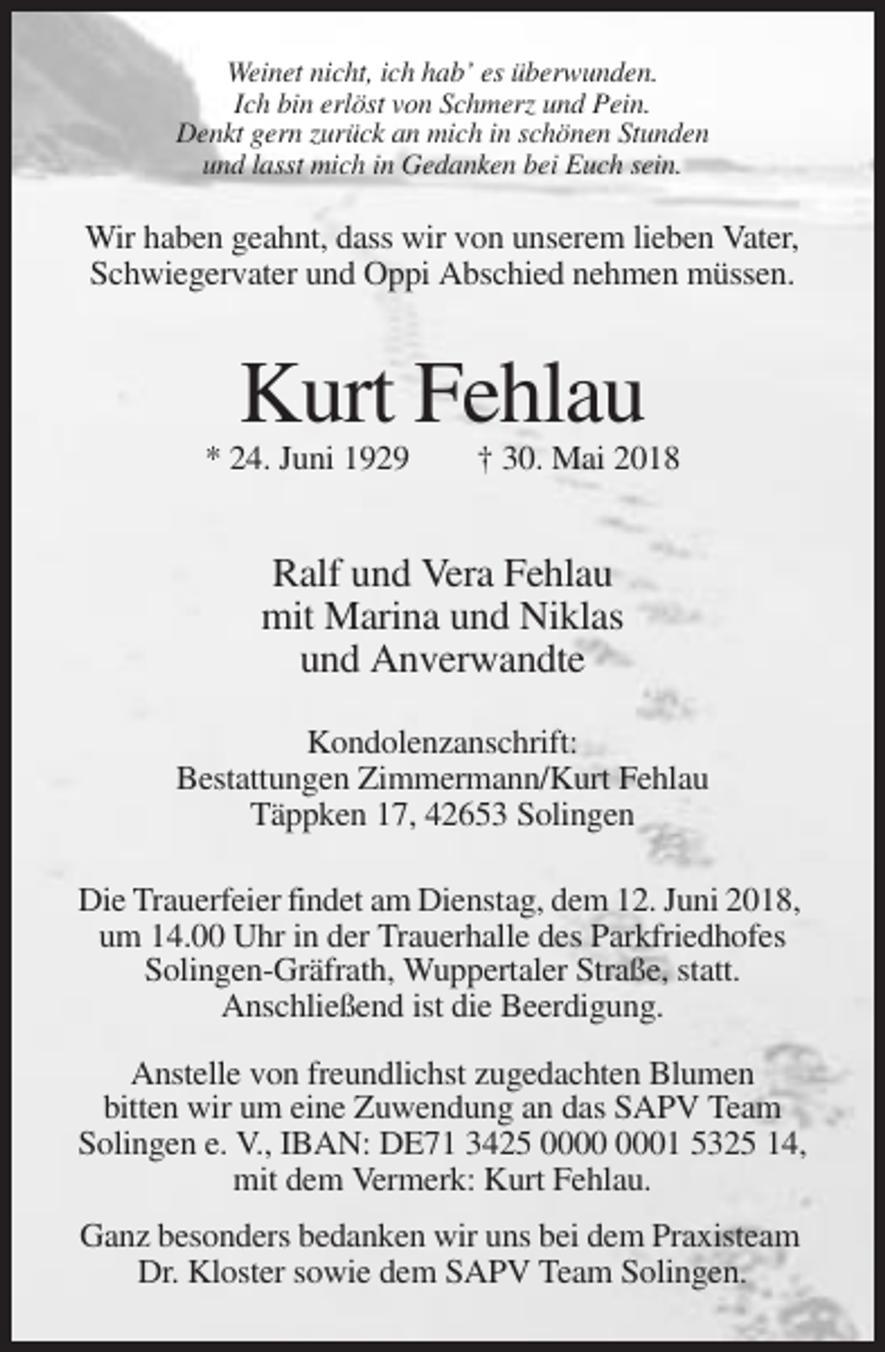 <p>Weinet nicht, ich hab’ es überwunden.<br />Ich bin erlöst von Schmerz und Pein.<br />Denkt gern zurück an mich in schönen Stunden<br />und lasst mich in Gedanken bei Euch sein.</p><p>Wir haben geahnt, dass wir von unserem lieben Vater,<br />Schwiegervater und Oppi Abschied nehmen müssen.</p><p>Kurt Fehlau<br />* 24. Juni 1929</p><p>† 30. Mai 2018</p><p>Ralf und Vera Fehlau<br />mit Marina und Niklas<br />und Anverwandte<br />Kondolenzanschrift:<br />Bestattungen Zimmermann/Kurt Fehlau<br />Täppken 17, 42653 Solingen<br />Die Trauerfeier findet am Dienstag, dem 12. Juni 2018,<br />um 14.00 Uhr in der Trauerhalle des Parkfriedhofes<br />Solingen-Gräfrath, Wuppertaler Straße, statt.<br />Anschließend ist die Beerdigung.<br />Anstelle von freundlichst zugedachten Blumen<br />bitten wir um eine Zuwendung an das SAPV Team<br />Solingen e. V., IBAN: DE71 3425 01 5325 14,<br />mit dem Vermerk: Kurt Fehlau.<br />Ganz besonders bedanken wir uns bei dem Praxisteam<br />Dr. Kloster sowie dem SAPV Team Solingen.</p>