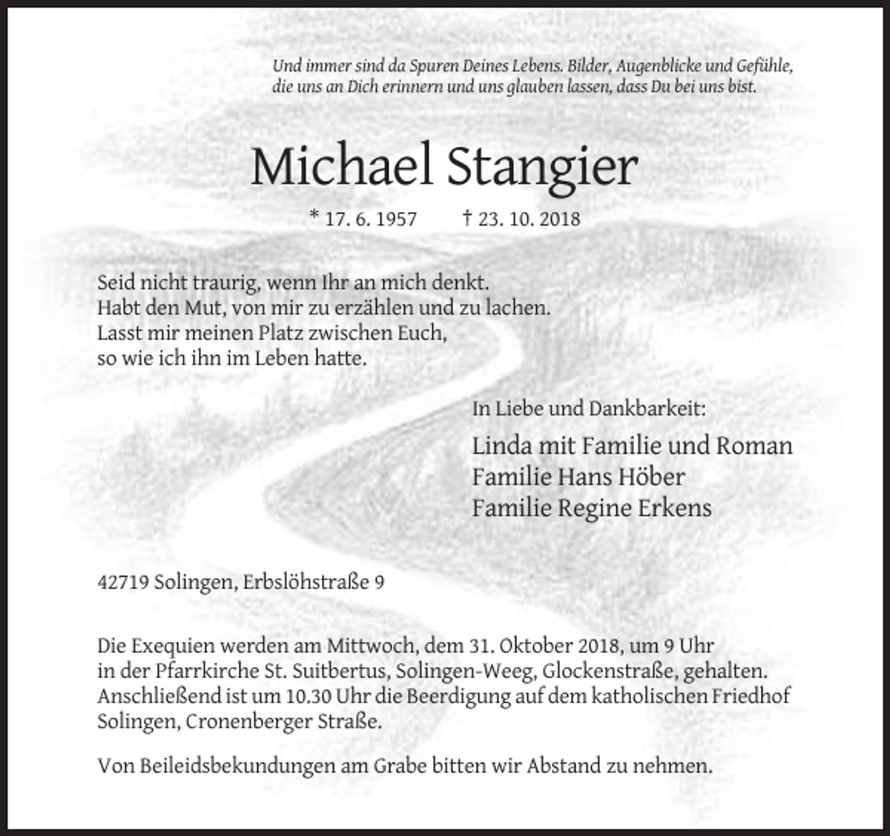 <p>Und immer sind da Spuren Deines Lebens. Bilder, Augenblicke und Gefühle,<br />die uns an Dich erinnern und uns glauben lassen, dass Du bei uns bist.</p><p>Michael Stangier<br />* 17. 6. 1957</p><p>† 23. 10. 2018</p><p>Seid nicht traurig, wenn Ihr an mich denkt.<br />Habt den Mut, von mir zu erzählen und zu lachen.<br />Lasst mir meinen Platz zwischen Euch,<br />so wie ich ihn im Leben hatte.<br />In Liebe und Dankbarkeit:</p><p>Linda mit Familie und Roman<br />Familie Hans Höber<br />Familie Regine Erkens<br />42719 Solingen, Erbslöhstraße 9<br />Die Exequien werden am Mittwoch, dem 31. Oktober 2018, um 9 Uhr<br />in der Pfarrkirche St. Suitbertus, Solingen-Weeg, Glockenstraße, gehalten.<br />Anschließend ist um 10.30 Uhr die Beerdigung auf dem katholischen Friedhof<br />Solingen, Cronenberger Straße.<br />Von Beileidsbekundungen am Grabe bitten wir Abstand zu nehmen.</p>