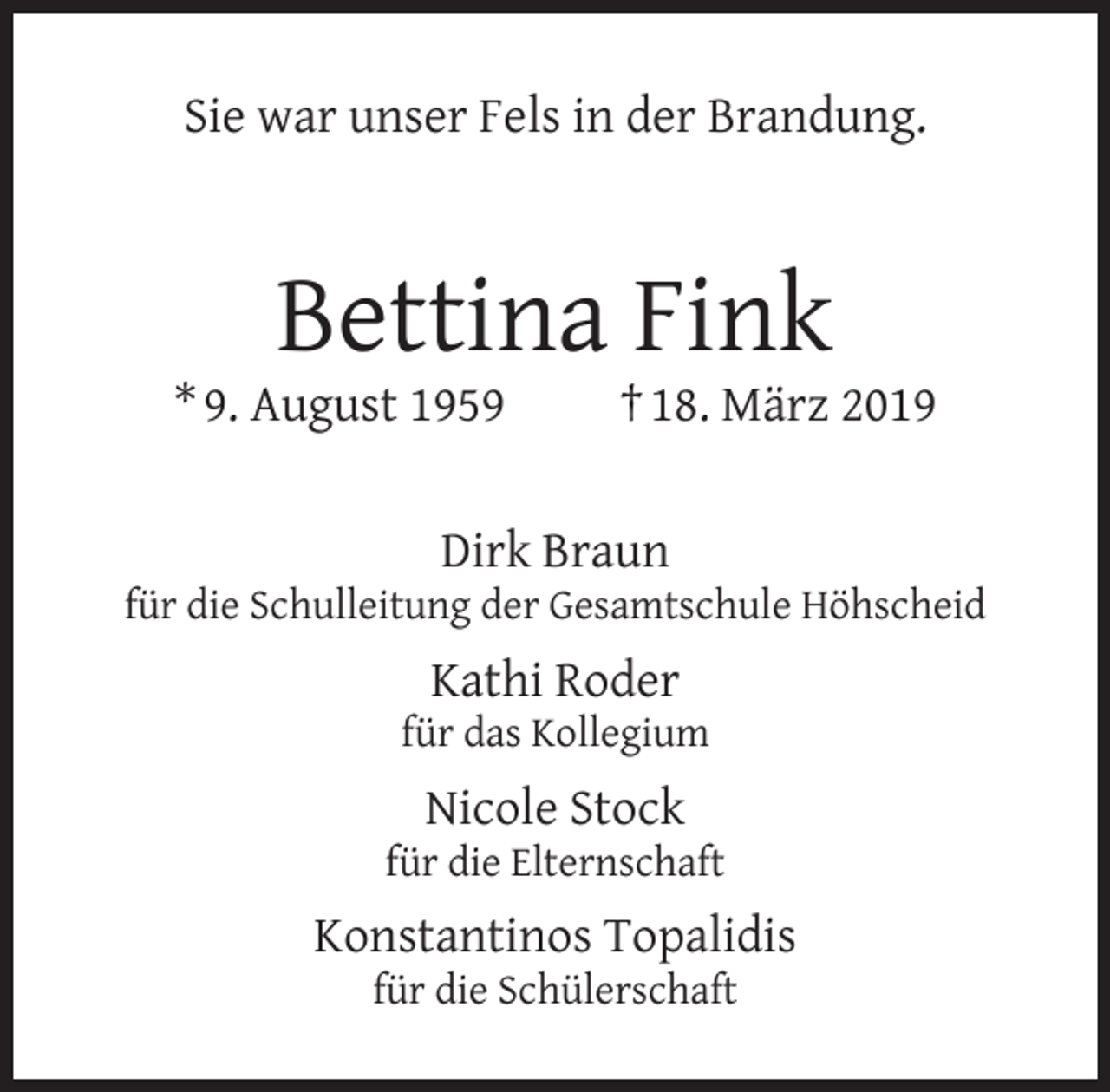 <p>Sie war unser Fels in der Brandung.</p><p>Bettina Fink</p><p>* 9. August 1959</p><p>† 18. März 2019</p><p>Dirk Braun</p><p>für die Schulleitung der Gesamtschule Höhscheid</p><p>Kathi Roder</p><p>für das Kollegium</p><p>Nicole Stock</p><p>für die Elternschaft</p><p>Konstantinos Topalidis<br />für die Schülerschaft</p>