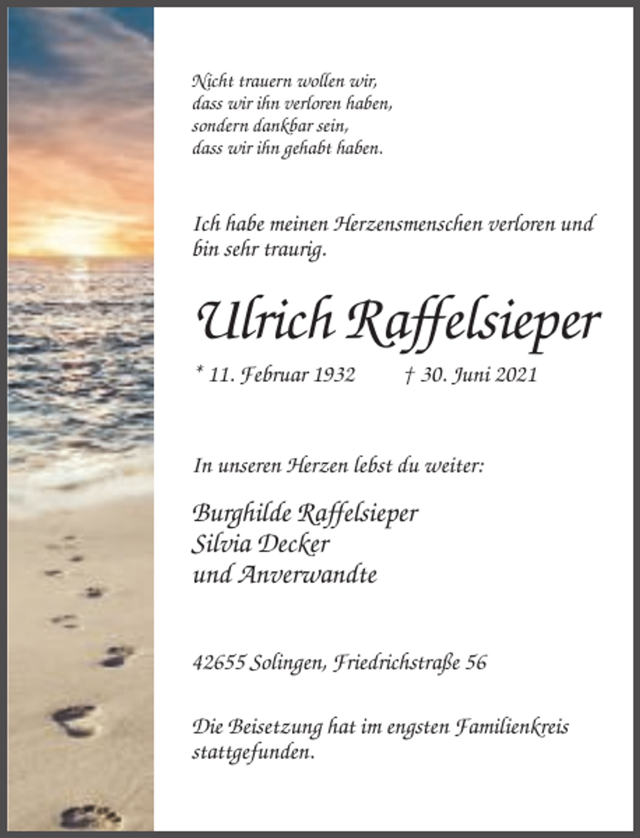 <p>Nicht trauern wollen wir,<br />dass wir ihn verloren haben,<br />sondern dankbar sein,<br />dass wir ihn gehabt haben.</p><p>Ich habe meinen Herzensmenschen verloren und<br />bin sehr traurig.</p><p>Ulrich Raffelsieper<br />* 11. Februar 1932</p><p>† 30. Juni 2021</p><p>In unseren Herzen lebst du weiter:</p><p>Burghilde Raffelsieper<br />Silvia Decker<br />und Anverwandte<br />42655 Solingen, Friedrichstraße 56<br />Die Beisetzung hat im engsten Familienkreis<br />stattgefunden.</p>