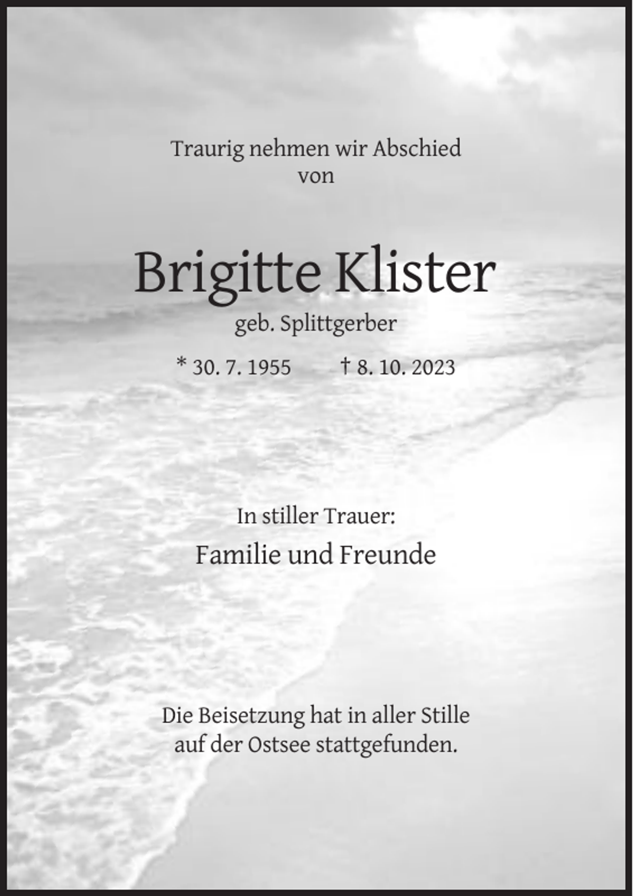 <p>Traurig nehmen wir Abschied<br />von</p><p>Brigitte Klister<br />geb. Splittgerber<br />* 30. 7. 1955</p><p>† 8. 10. 2023</p><p>In stiller Trauer:</p><p>Familie und Freunde</p><p>Die Beisetzung hat in aller Stille<br />auf der Ostsee stattgefunden.</p>
