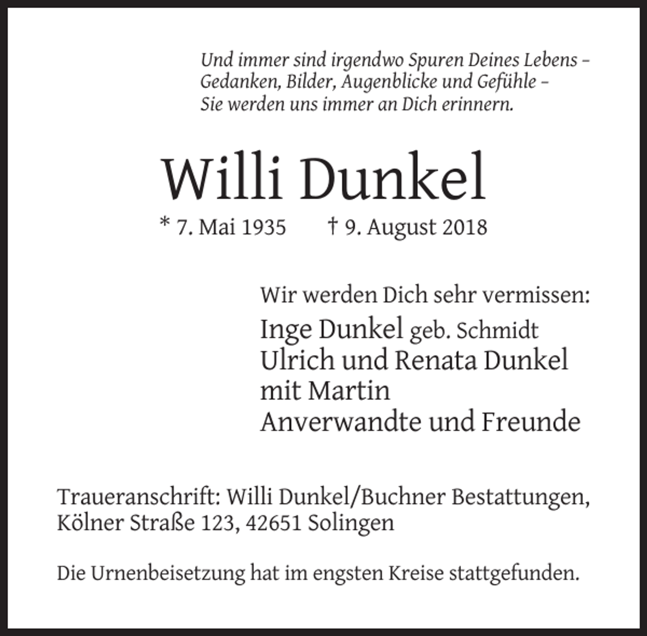<p>Und immer sind irgendwo Spuren Deines Lebens –<br />Gedanken, Bilder, Augenblicke und Gefühle –<br />Sie werden uns immer an Dich erinnern.</p><p>Willi Dunkel<br />* 7. Mai 1935</p><p>† 9. August 2018</p><p>Wir werden Dich sehr vermissen:<br />Inge Dunkel geb. Schmidt</p><p>Ulrich und Renata Dunkel<br />mit Martin<br />Anverwandte und Freunde<br />Traueranschrift: Willi Dunkel/Buchner Bestattungen,<br />Kölner Straße 123, 42651 Solingen<br />Die Urnenbeisetzung hat im engsten Kreise stattgefunden.</p>
