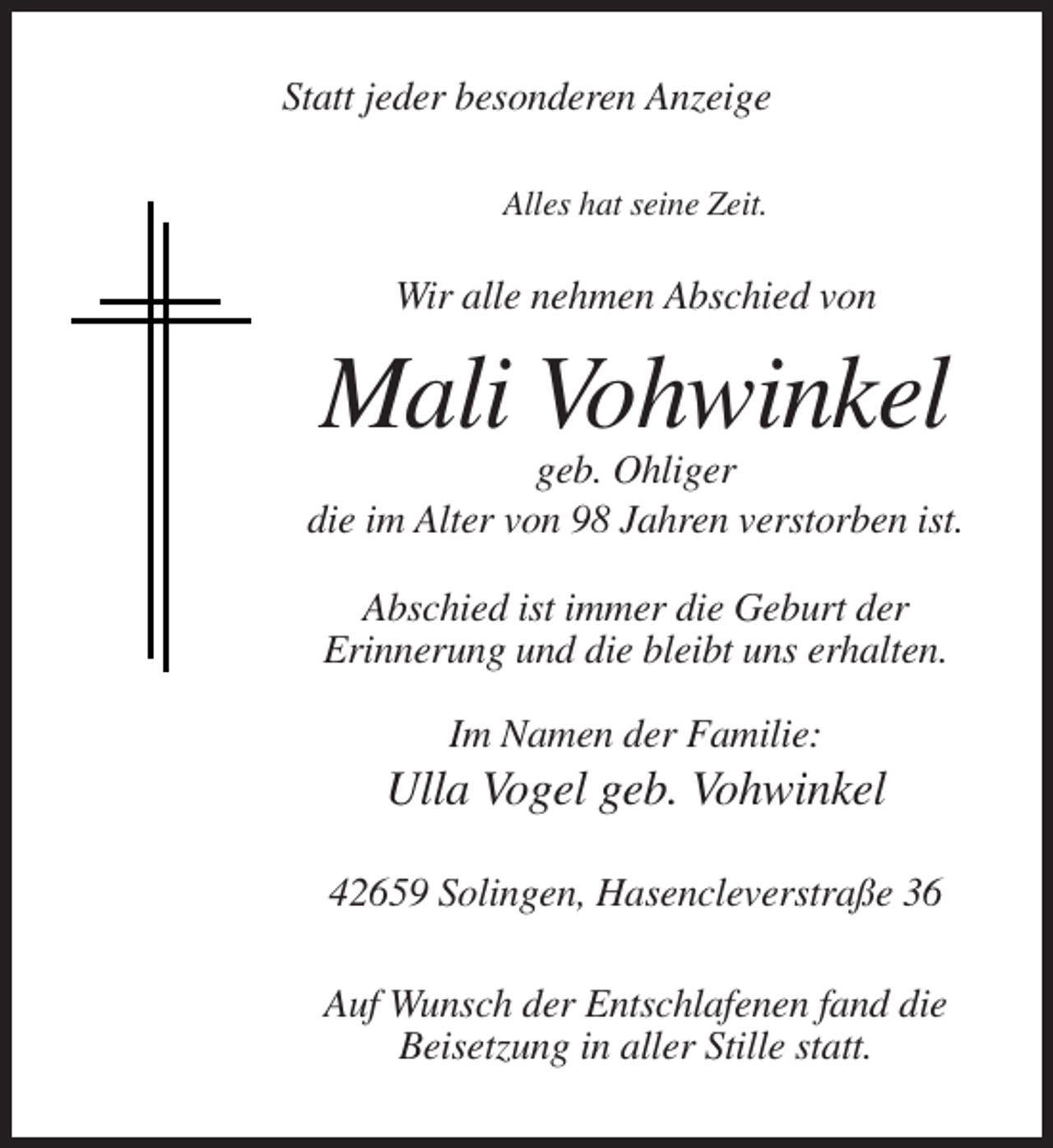 <p>Statt jeder besonderen Anzeige<br />Alles hat seine Zeit.</p><p>Wir alle nehmen Abschied von</p><p>Mali Vohwinkel<br />geb. Ohliger<br />die im Alter von 98 Jahren verstorben ist.<br />Abschied ist immer die Geburt der<br />Erinnerung und die bleibt uns erhalten.<br />Im Namen der Familie:</p><p>Ulla Vogel geb. Vohwinkel<br />42659 Solingen, Hasencleverstraße 36<br />Auf Wunsch der Entschlafenen fand die<br />Beisetzung in aller Stille statt.</p>