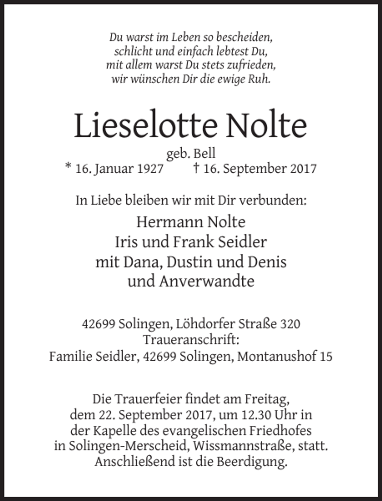 <p>Du warst im Leben so bescheiden,<br />schlicht und einfach lebtest Du,<br />mit allem warst Du stets zufrieden,<br />wir wünschen Dir die ewige Ruh.</p><p>Lieselotte Nolte<br />* 16. Januar 1927</p><p>geb. Bell<br />† 16. September 2017</p><p>In Liebe bleiben wir mit Dir verbunden:</p><p>Hermann Nolte<br />Iris und Frank Seidler<br />mit Dana, Dustin und Denis<br />und Anverwandte<br />42699 Solingen, Löhdorfer Straße 320<br />Traueranschrift:<br />Familie Seidler, 42699 Solingen, Montanushof 15</p><p>Die Trauerfeier findet am Freitag,<br />dem 22. September 2017, um 12.30 Uhr in<br />der Kapelle des evangelischen Friedhofes<br />in Solingen-Merscheid, Wissmannstraße, statt.<br />Anschließend ist die Beerdigung.</p>