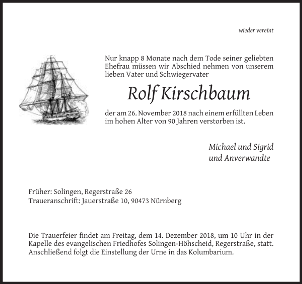 <p>wieder vereint</p><p>Nur knapp 8 Monate nach dem Tode seiner geliebten<br />Ehefrau müssen wir Abschied nehmen von unserem<br />lieben Vater und Schwiegervater</p><p>Rolf Kirschbaum<br />der am 26. November 2018 nach einem erfüllten Leben<br />im hohen Alter von 90 Jahren verstorben ist.</p><p>Michael und Sigrid<br />und Anverwandte</p><p>Früher: Solingen, Regerstraße 26<br />Traueranschrift: Jauerstraße 10, 90473 Nürnberg</p><p>Die Trauerfeier findet am Freitag, dem 14. Dezember 2018, um 10 Uhr in der<br />Kapelle des evangelischen Friedhofes Solingen-Höhscheid, Regerstraße, statt.<br />Anschließend folgt die Einstellung der Urne in das Kolumbarium.</p>