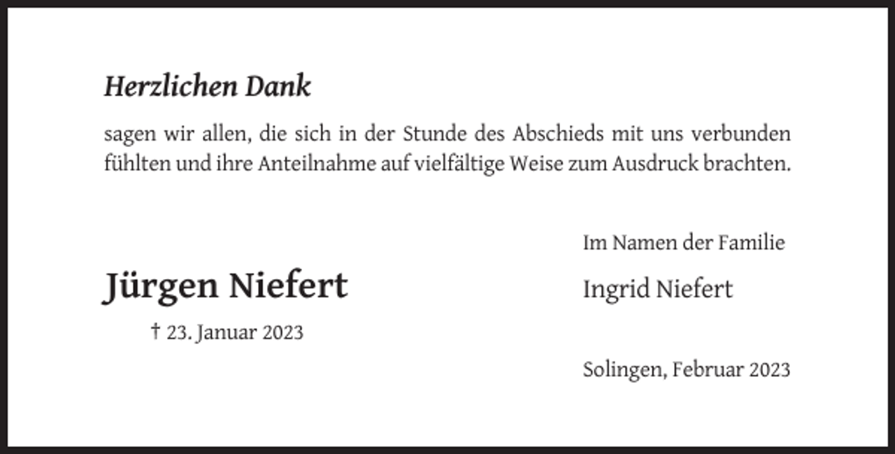 <p>Herzlichen Dank<br />sagen wir allen, die sich in der Stunde des Abschieds mit uns verbunden<br />fühlten und ihre Anteilnahme auf vielfältige Weise zum Ausdruck brachten.</p><p>Im Namen der Familie</p><p>Jürgen Niefert</p><p>Ingrid Niefert</p><p>† 23. Januar 2023<br />Solingen, Februar 2023</p>