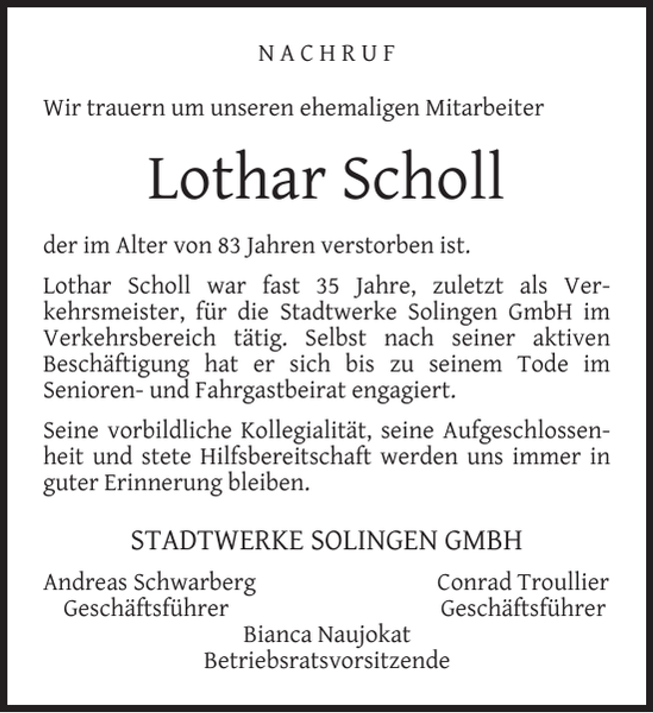 <p>NACHRUF<br />Wir trauern um unseren ehemaligen Mitarbeiter</p><p>Lothar Scholl<br />der im Alter von 83 Jahren verstorben ist.<br />Lothar Scholl war fast 35 Jahre, zuletzt als Verkehrsmeister, für die Stadtwerke Solingen GmbH im<br />Verkehrsbereich tätig. Selbst nach seiner aktiven<br />Beschäftigung hat er sich bis zu seinem Tode im<br />Senioren- und Fahrgastbeirat engagiert.<br />Seine vorbildliche Kollegialität, seine Aufgeschlossenheit und stete Hilfsbereitschaft werden uns immer in<br />guter Erinnerung bleiben.</p><p>STADTWERKE SOLINGEN GMBH<br />Andreas Schwarberg<br />Conrad Troullier<br />Geschäftsführer<br />Geschäftsführer<br />Bianca Naujokat<br />Betriebsratsvorsitzende</p>