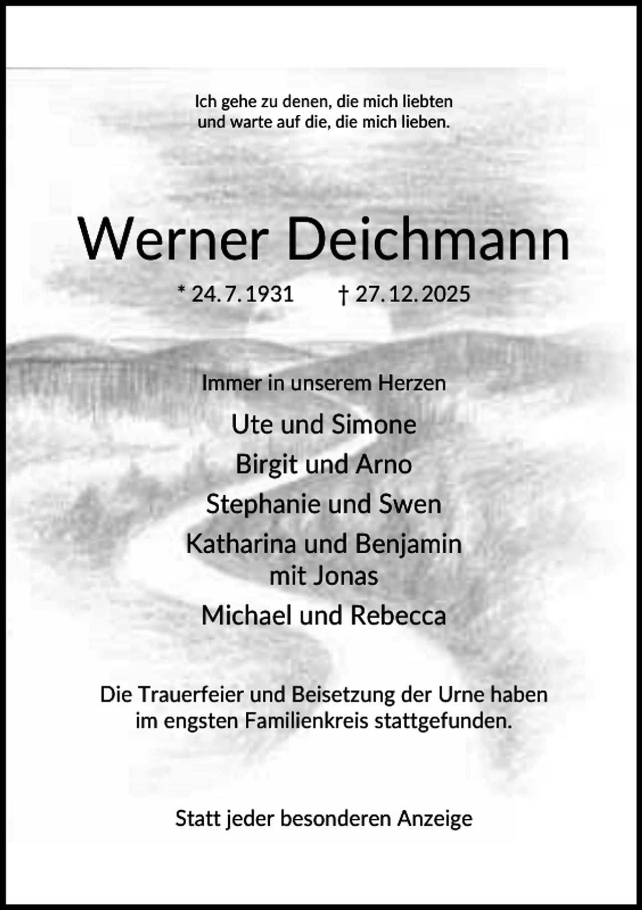 <p>Ich gehe zu denen, die mich liebten<br />und warte auf die, die mich lieben.</p><p>Werner Deichmann<br />* 24. 7. 1931</p><p>† 27. 12. 2025</p><p>Immer in unserem Herzen</p><p>Ute und Simone<br />Birgit und Arno<br />Stephanie und Swen<br />Katharina und Benjamin<br />mit Jonas<br />Michael und Rebecca<br />Die Trauerfeier und Beisetzung der Urne haben<br />im engsten Familienkreis stattgefunden.</p><p>Statt jeder besonderen Anzeige</p>