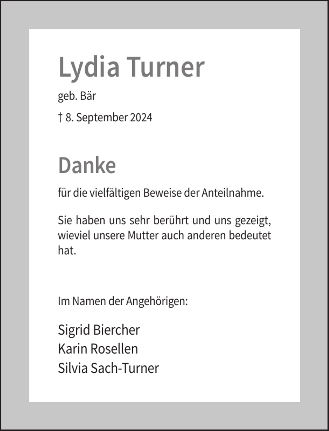 <p>Lydia Turner<br />geb. Bär<br />† 8. September 2024</p><p>Danke<br />für die vielfältigen Beweise der Anteilnahme.<br />Sie haben uns sehr berührt und uns gezeigt,<br />wieviel unsere Mutter auch anderen bedeutet<br />hat.</p><p>Im Namen der Angehörigen:</p><p>Sigrid Biercher<br />Karin Rosellen<br />Silvia Sach-Turner</p>