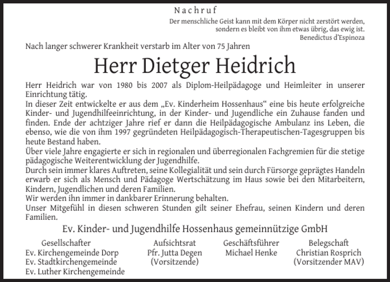 <p>Nachruf<br />Der menschliche Geist kann mit dem Körper nicht zerstört werden,<br />sondern es bleibt von ihm etwas übrig, das ewig ist.<br />Benedictus d’Espinoza</p><p>Nach langer schwerer Krankheit verstarb im Alter von 75 Jahren</p><p>Herr Dietger Heidrich</p><p>Herr Heidrich war von 1980 bis 2007 als Diplom-Heilpädagoge und Heimleiter in unserer<br />Einrichtung tätig.<br />In dieser Zeit entwickelte er aus dem „Ev. Kinderheim Hossenhaus“ eine bis heute erfolgreiche<br />Kinder- und Jugendhilfeeinrichtung, in der Kinder- und Jugendliche ein Zuhause fanden und<br />ﬁnden. Ende der achtziger Jahre rief er dann die Heilpädagogische Ambulanz ins Leben, die<br />ebenso, wie die von ihm 1997 gegründeten Heilpädagogisch-Therapeutischen-Tagesgruppen bis<br />heute Bestand haben.<br />Über viele Jahre engagierte er sich in regionalen und überregionalen Fachgremien für die stetige<br />pädagogische Weiterentwicklung der Jugendhilfe.<br />Durch sein immer klares Auftreten, seine Kollegialität und sein durch Fürsorge geprägtes Handeln<br />erwarb er sich als Mensch und Pädagoge Wertschätzung im Haus sowie bei den Mitarbeitern,<br />Kindern, Jugendlichen und deren Familien.<br />Wir werden ihn immer in dankbarer Erinnerung behalten.<br />Unser Mitgefühl in diesen schweren Stunden gilt seiner Ehefrau, seinen Kindern und deren<br />Familien.</p><p>Ev. Kinder- und Jugendhilfe Hossenhaus gemeinnützige GmbH</p><p>Gesellschafter<br />Ev. Kirchengemeinde Dorp<br />Ev. Stadtkirchengemeinde<br />Ev. Luther Kirchengemeinde</p><p>Aufsichtsrat<br />Pfr. Jutta Degen<br />(Vorsitzende)</p><p>Geschäftsführer<br />Michael Henke</p><p>Belegschaft<br />Christian Rosprich<br />(Vorsitzender MAV)</p>
