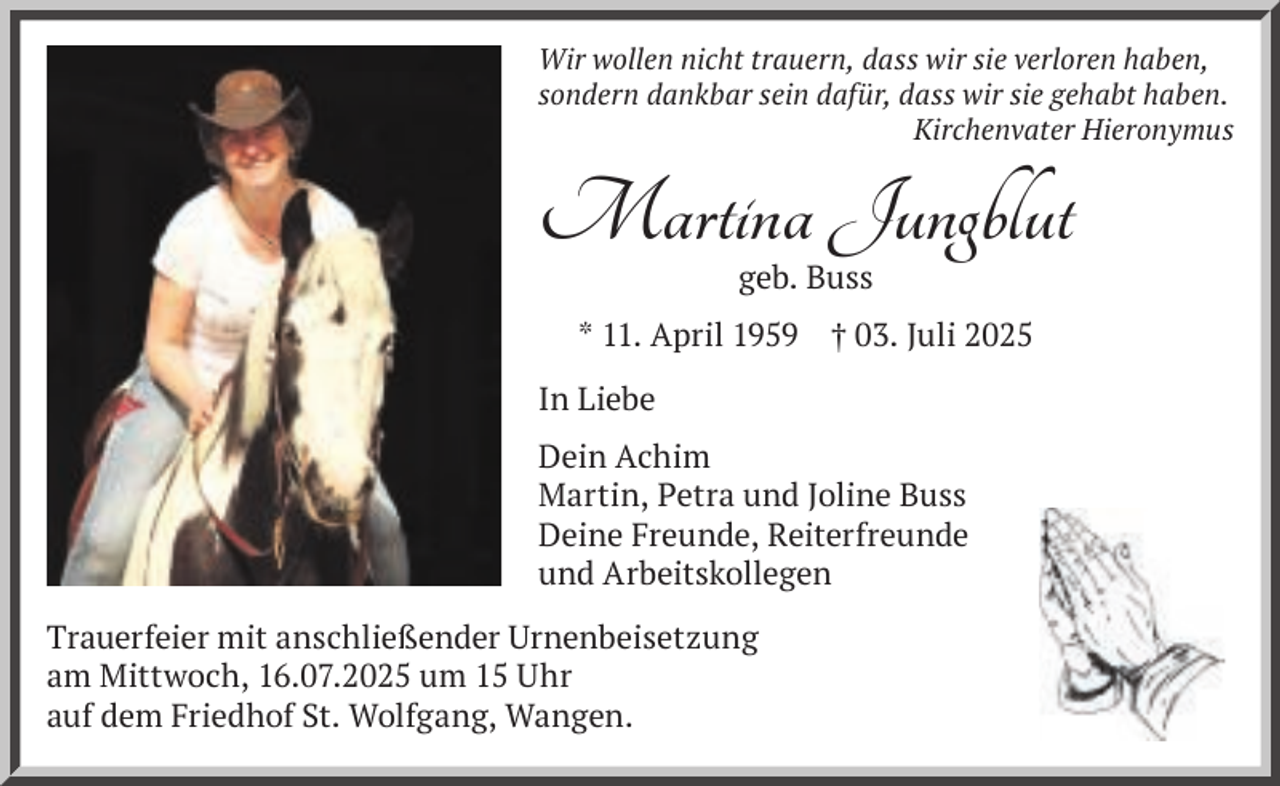 <p>Wir wollen nicht trauern, dass wir sie verloren haben,<br />sondern dankbar sein dafür, dass wir sie gehabt haben.<br />Kirchenvater Hieronymus</p><p>Martina Jungblut<br />geb. Buss</p><p>* 11. April 1959 † 03. Juli 2025<br />In Liebe<br />Dein Achim<br />Martin, Petra und Joline Buss<br />Deine Freunde, Reiterfreunde<br />und Arbeitskollegen<br />Trauerfeier mit anschließender Urnenbeisetzung<br />am Mittwoch, 16.07.2025 um 15 Uhr<br />auf dem Friedhof St. Wolfgang, Wangen.</p>