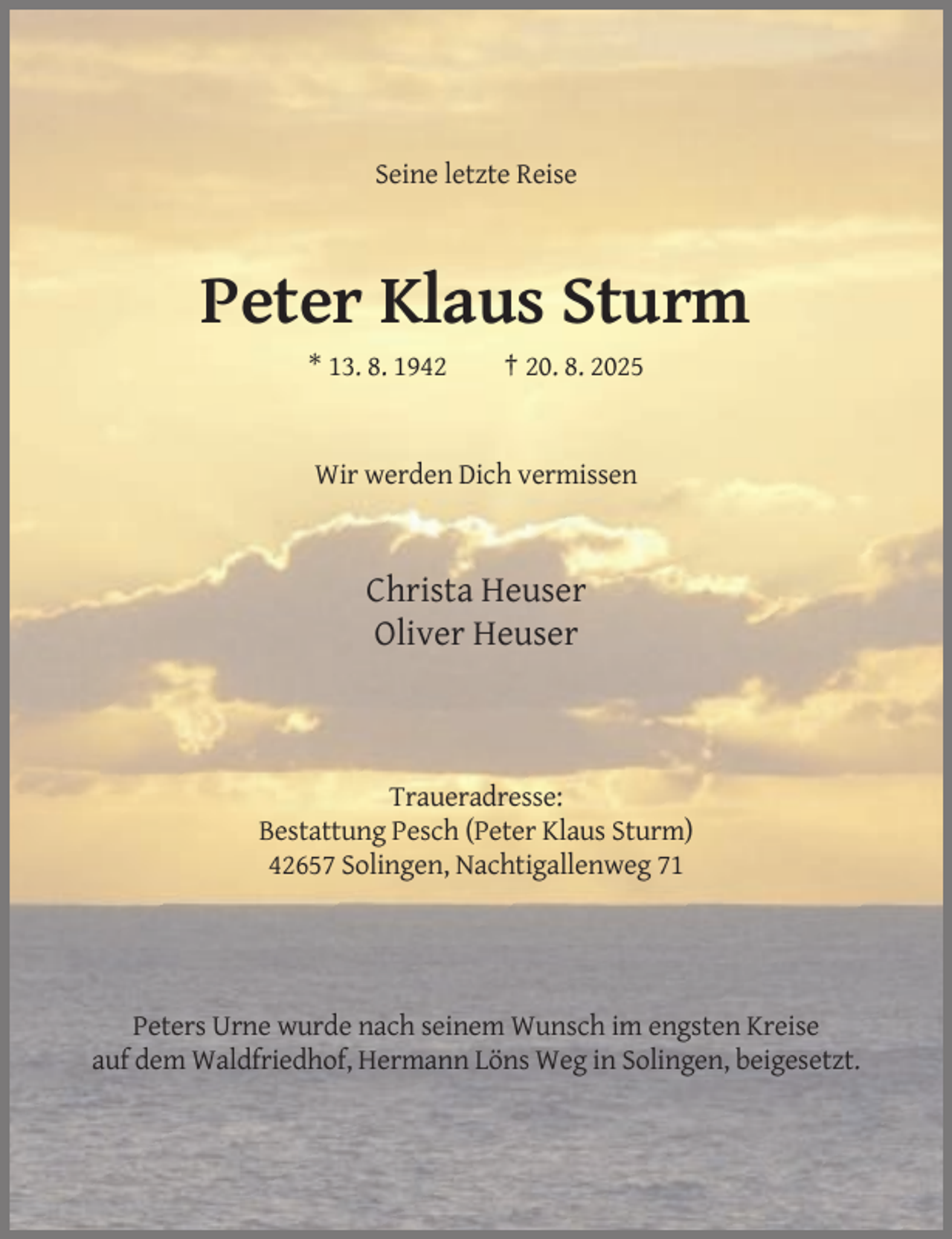 <p>Seine letzte Reise</p><p>Peter Klaus Sturm<br />* 13. 8. 1942</p><p>† 20. 8. 2025</p><p>Wir werden Dich vermissen</p><p>Christa Heuser<br />Oliver Heuser</p><p>Traueradresse:<br />Bestattung Pesch (Peter Klaus Sturm)<br />42657 Solingen, Nachtigallenweg 71</p><p>Peters Urne wurde nach seinem Wunsch im engsten Kreise<br />auf dem Waldfriedhof, Hermann Löns Weg in Solingen, beigesetzt.</p>