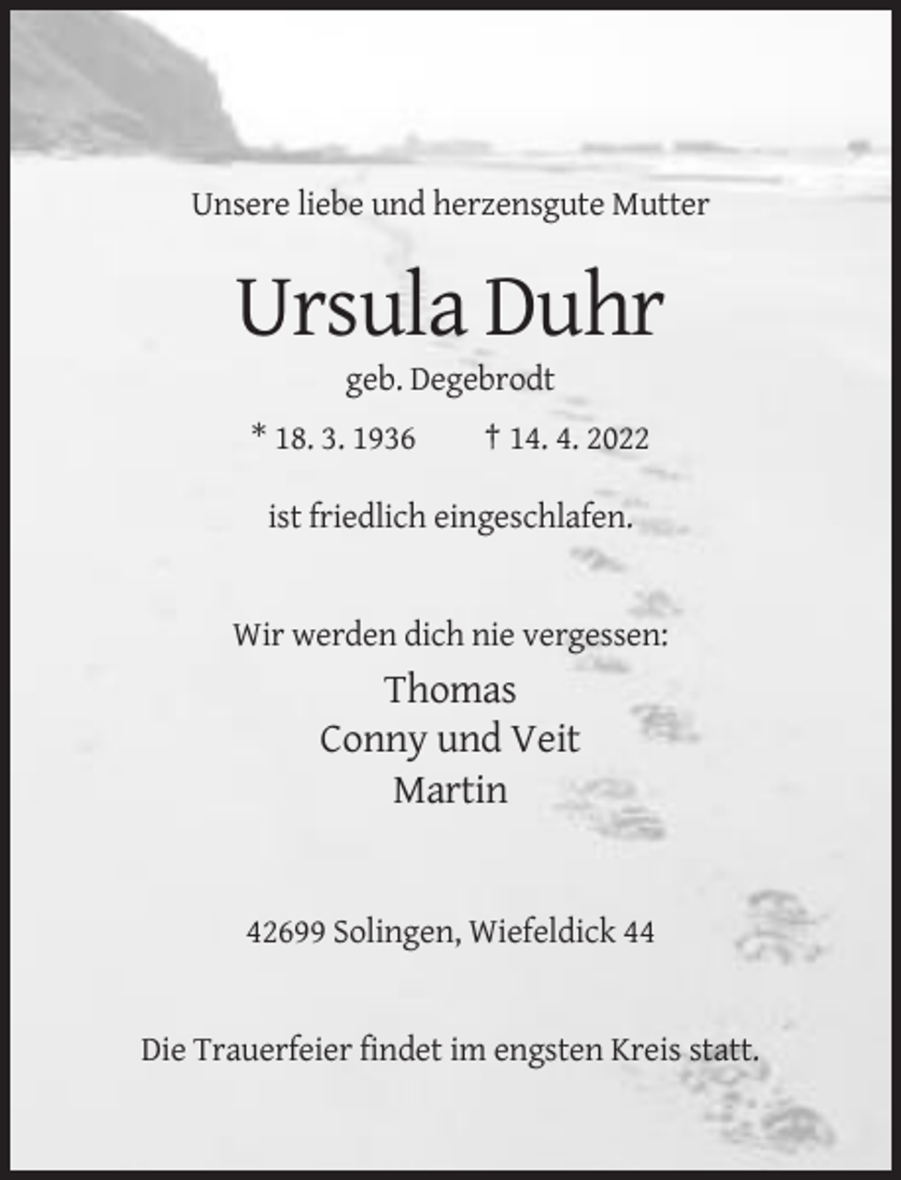 <p>Unsere liebe und herzensgute Mutter</p><p>Ursula Duhr<br />geb. Degebrodt<br />* 18. 3. 1936</p><p>† 14. 4. 2022</p><p>ist friedlich eingeschlafen.</p><p>Wir werden dich nie vergessen:</p><p>Thomas<br />Conny und Veit<br />Martin</p><p>42699 Solingen, Wiefeldick 44</p><p>Die Trauerfeier findet im engsten Kreis statt.</p>