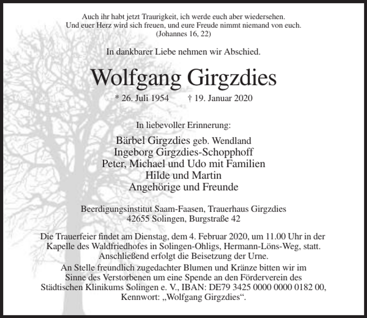 <p>Auch ihr habt jetzt Traurigkeit, ich werde euch aber wiedersehen.<br />Und euer Herz wird sich freuen, und eure Freude nimmt niemand von euch.<br />(Johannes 16, 22)</p><p>In dankbarer Liebe nehmen wir Abschied.</p><p>Wolfgang Girgzdies<br />* 26. Juli 1954</p><p>† 19. Januar 2020</p><p>In liebevoller Erinnerung:</p><p>Bärbel Girgzdies geb. Wendland<br />Ingeborg Girgzdies-Schopphoff<br />Peter, Michael und Udo mit Familien<br />Hilde und Martin<br />Angehörige und Freunde<br />Beerdigungsinstitut Saam-Faasen, Trauerhaus Girgzdies<br />42655 Solingen, Burgstraße 42<br />Die Trauerfeier findet am Dienstag, dem 4. Februar 2020, um 11.00 Uhr in der<br />Kapelle des Waldfriedhofes in Solingen-Ohligs, Hermann-Löns-Weg, statt.<br />Anschließend erfolgt die Beisetzung der Urne.<br />An Stelle freundlich zugedachter Blumen und Kränze bitten wir im<br />Sinne des Verstorbenen um eine Spende an den Förderverein des<br />Städtischen Klinikums Solingen e. V., IBAN: DE79 3425 0182 00,<br />Kennwort: „Wolfgang Girgzdies“.</p>