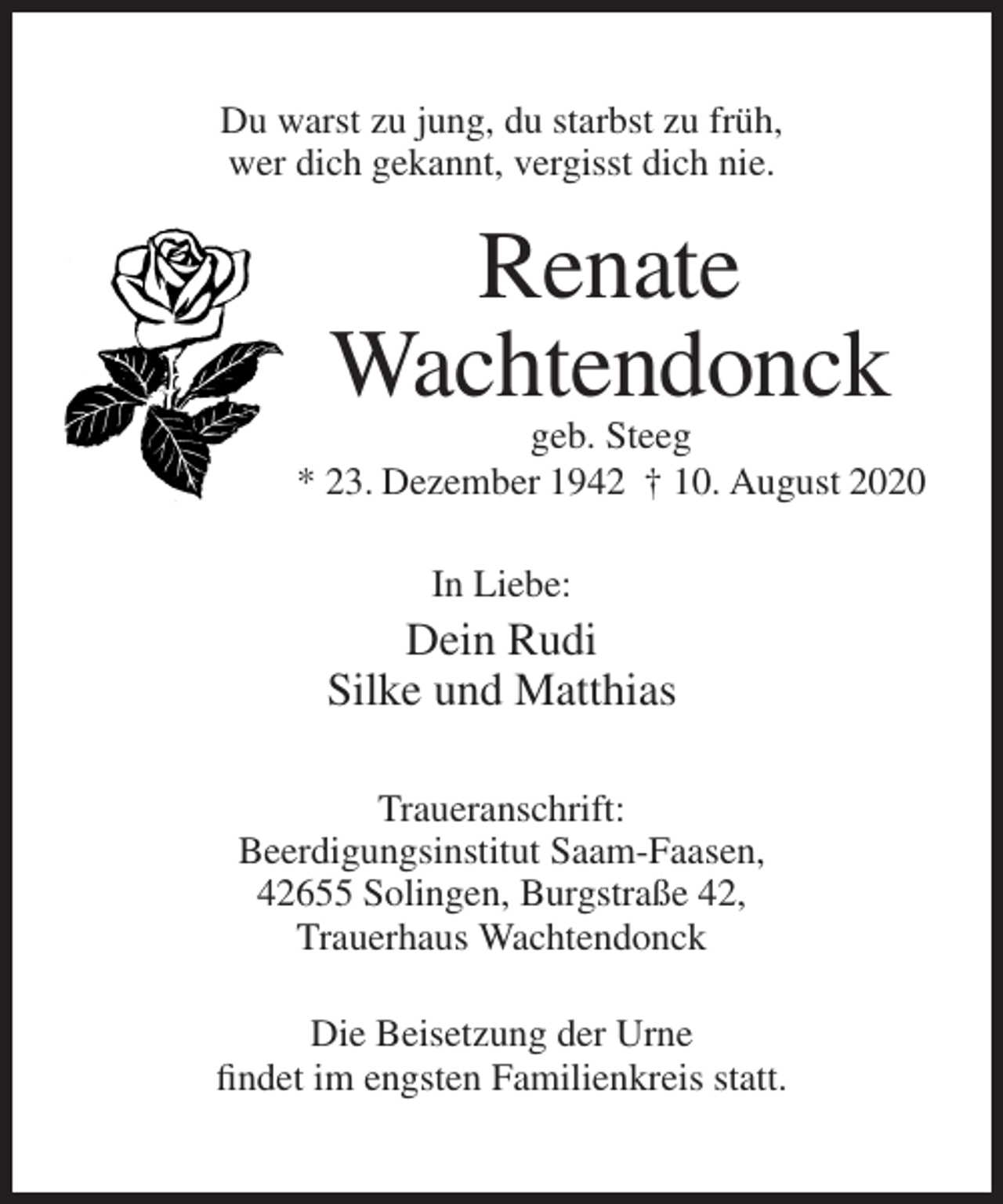 <p>Du warst zu jung, du starbst zu früh,<br />wer dich gekannt, vergisst dich nie.</p><p>Renate<br />Wachtendonck<br />geb. Steeg<br />* 23. Dezember 1942 † 10. August 2020<br />In Liebe:</p><p>Dein Rudi<br />Silke und Matthias<br />Traueranschrift:<br />Beerdigungsinstitut Saam-Faasen,<br />42655 Solingen, Burgstraße 42,<br />Trauerhaus Wachtendonck<br />Die Beisetzung der Urne<br />findet im engsten Familienkreis statt.</p>