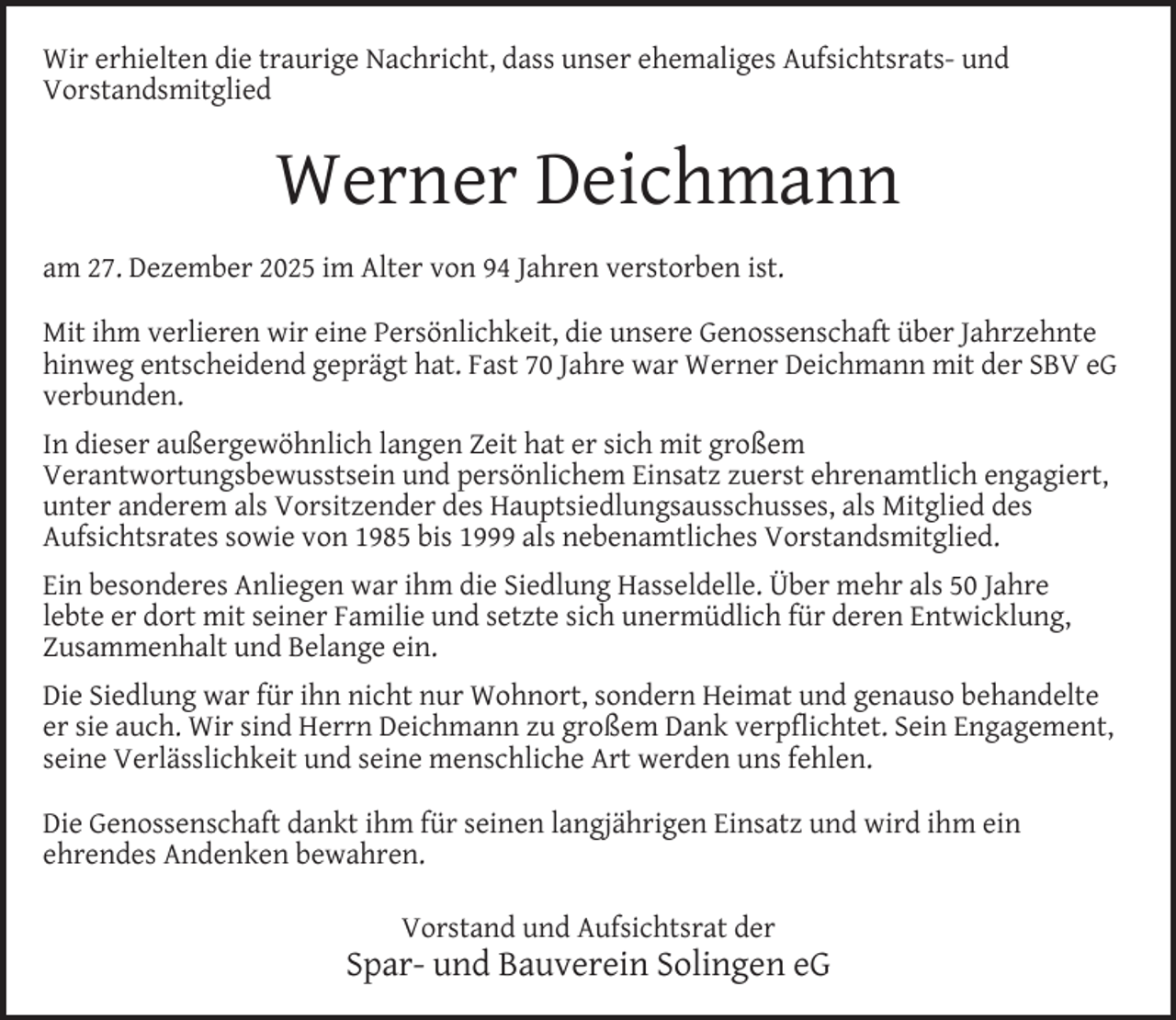 <p>Wir erhielten die traurige Nachricht, dass unser ehemaliges Aufsichtsrats- und<br />Vorstandsmitglied</p><p>Werner Deichmann<br />am 27. Dezember 2025 im Alter von 94 Jahren verstorben ist.<br />Mit ihm verlieren wir eine Persönlichkeit, die unsere Genossenschaft über Jahrzehnte<br />hinweg entscheidend geprägt hat. Fast 70 Jahre war Werner Deichmann mit der SBV eG<br />verbunden.<br />In dieser außergewöhnlich langen Zeit hat er sich mit großem<br />Verantwortungsbewusstsein und persönlichem Einsatz zuerst ehrenamtlich engagiert,<br />unter anderem als Vorsitzender des Hauptsiedlungsausschusses, als Mitglied des<br />Aufsichtsrates sowie von 1985 bis 1999 als nebenamtliches Vorstandsmitglied.<br />Ein besonderes Anliegen war ihm die Siedlung Hasseldelle. Über mehr als 50 Jahre<br />lebte er dort mit seiner Familie und setzte sich unermüdlich für deren Entwicklung,<br />Zusammenhalt und Belange ein.<br />Die Siedlung war für ihn nicht nur Wohnort, sondern Heimat und genauso behandelte<br />er sie auch. Wir sind Herrn Deichmann zu großem Dank verpﬂichtet. Sein Engagement,<br />seine Verlässlichkeit und seine menschliche Art werden uns fehlen.<br />Die Genossenschaft dankt ihm für seinen langjährigen Einsatz und wird ihm ein<br />ehrendes Andenken bewahren.<br />Vorstand und Aufsichtsrat der</p><p>Spar- und Bauverein Solingen eG</p>