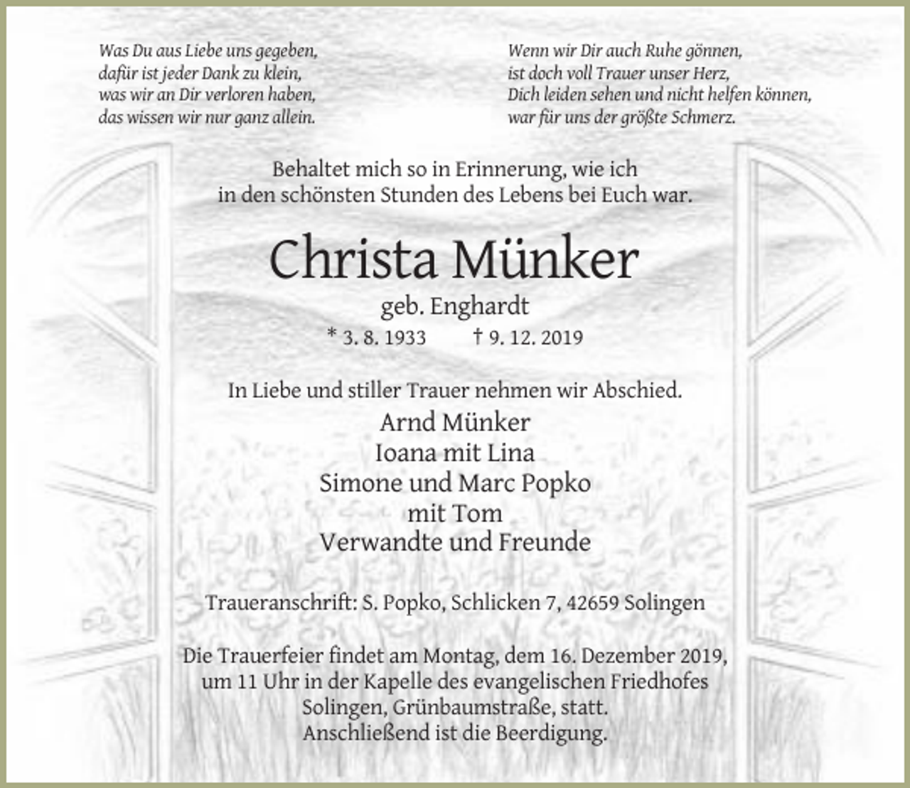 <p>Was Du aus Liebe uns gegeben,<br />dafür ist jeder Dank zu klein,<br />was wir an Dir verloren haben,<br />das wissen wir nur ganz allein.</p><p>Wenn wir Dir auch Ruhe gönnen,<br />ist doch voll Trauer unser Herz,<br />Dich leiden sehen und nicht helfen können,<br />war für uns der größte Schmerz.</p><p>Behaltet mich so in Erinnerung, wie ich<br />in den schönsten Stunden des Lebens bei Euch war.</p><p>Christa Münker<br />geb. Enghardt<br />* 3. 8. 1933</p><p>† 9. 12. 2019</p><p>In Liebe und stiller Trauer nehmen wir Abschied.</p><p>Arnd Münker<br />Ioana mit Lina<br />Simone und Marc Popko<br />mit Tom<br />Verwandte und Freunde<br />Traueranschrift: S. Popko, Schlicken 7, 42659 Solingen<br />Die Trauerfeier findet am Montag, dem 16. Dezember 2019,<br />um 11 Uhr in der Kapelle des evangelischen Friedhofes<br />Solingen, Grünbaumstraße, statt.<br />Anschließend ist die Beerdigung.</p>